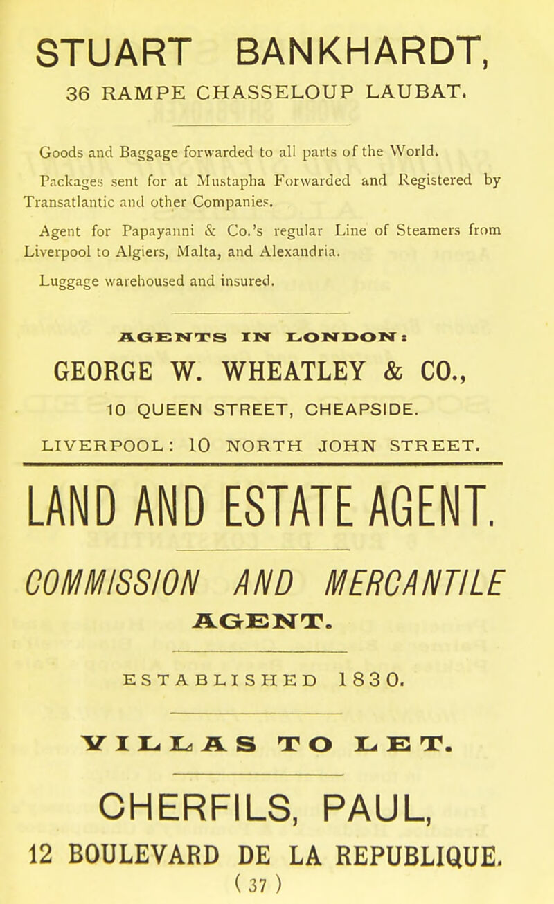 STUART BANKHARDT, 36 RAMPE CHASSELOUP LAUBAT. Goods and Baggage forwarded to all parts of the World. Packages sent for at Mustapha Forwarded and Registered by Transatlantic and other Companies. Agent for Papayanni & Co.'s regular Line of Steamers from Liverpool to Algiers, Malta, and Alexandria. Luggage warehoused and insured. AGENTS IN LONDON: GEORGE W. WHEATLEY & CO., 10 QUEEN STREET, CHEAPSIDE. LIVERPOOL: 10 NORTH JOHN STREET. LAND AND ESTATE AGENT. COMMISSION AND MERCANTILE AGENT. ESTABLISHED 183 0. YILI^AS TO LET. CHERFILS, PAUL, 12 BOULEVARD DE LA REPUBLIQUE.