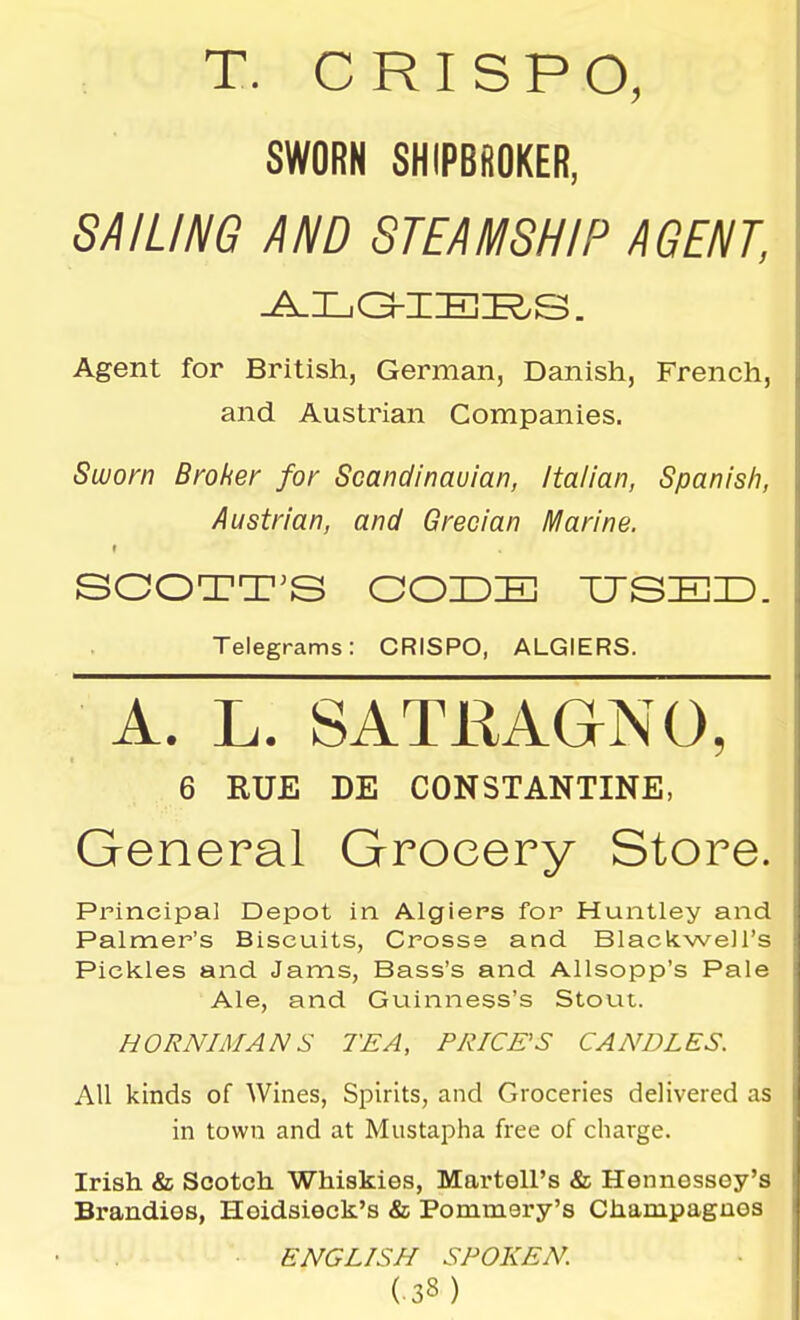 T. CRISPO, SWORN SHIPBfiOKER, SAILING AND STEAMSHIP AGENT, Agent for British, German, Danish, French, and Austrian Companies. Suuorn Broker for Scandinauian, Italian, Spanish, Austrian, and Grecian Marine. Telegrams: CRISPO, ALGIERS. A. L. SATKAGNO, 6 RUE DE CONSTANTINE, General Grocery Store. Principal Depot in Algiers for Huntley and Palmer's Biscuits, Crosss and BlackweJl's Pickles and Jams, Bass's and Allsopp's Pale Ale, and Guinness's Stout. HORNIMAN S TEA, PRICE'S CANDLES. All kinds of Wines, Spirits, and Groceries delivered as in town and at Mustapha free of charge. Irish 8l Scotch Whiskies, Martell's & Hennessey's Brandies, Hoidsieck's & Pommery's Champagnes ENGLISH SPOKEN.