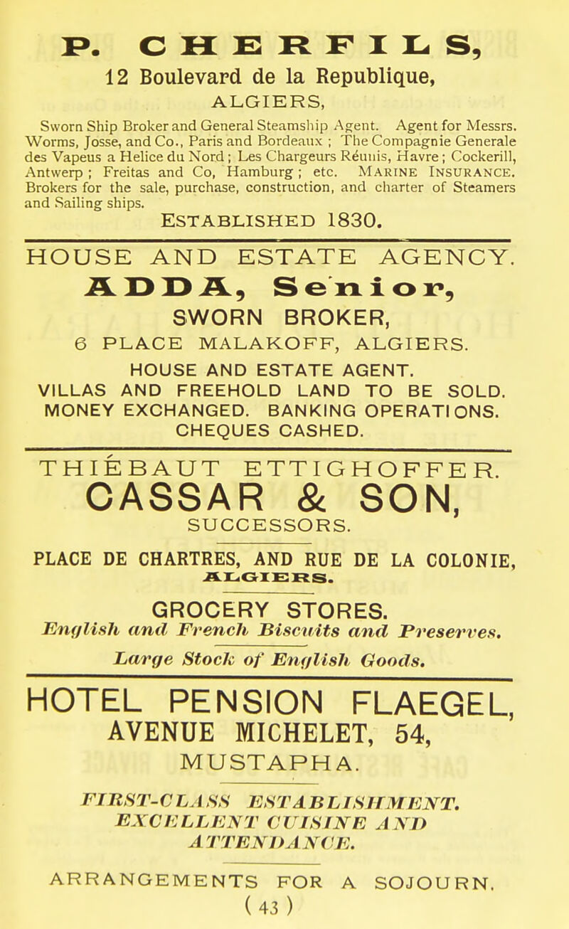 12 Boulevard de la Republique, ALGIERS, Sworn Ship Broker and General Steamship Agent. Agent for Messrs. Worms, Josse, and Co., Paris and Bordeaux ; The Compagnie Generale des Vapeus a Helice du Nord ; Les Chargeurs Reuuis, Havre ; Cockerill, Antwerp; Freitas and Co, Hamburg; etc. Marine Insurance. Brokers for the sale, purchase, construction, and charter of Steamers and .Sailing ships. Established 1830. HOUSE AND ESTATE AGENCY. iLI>X>A, Senior*, SWORN BROKER, 6 PLACE MALAKOFF, ALGIERS. HOUSE AND ESTATE AGENT. VILLAS AND FREEHOLD LAND TO BE SOLD. MONEY EXCHANGED. BANKING OPERATIONS. CHEQUES CASHED. THIEBAUT ETTIGHOFFER. CASSAR & SON, SUCCESSORS. PLACE DE CHARTRES, AND RUE DE LA COLONIE, ALGIERS. GROCERY STORES. English and French Biscuits and Preserves. Large Stock of English Goods. HOTEL PENSION FLAEGEL, AVENUE MICHELET, 54, MUSTAPHA. FIRST-C LA SS EST A B LISHMENT. EXCELLENT CUISINE AND A TTEN DANCE. ARRANGEMENTS FOR A SOJOURN.