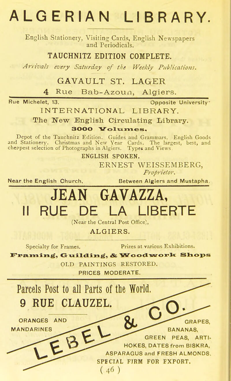 ALGERIAN LIBRARY. English Stationery, Visitintr Cards, English Newspapers and Periodicals. TAUCHNITZ EDITION COMPLETE. Ariivab every Saturday of the Weekly Publications. GAVAULT ST. LAGER 4 Rue Bab-Azoun, Algiers. Rue Michelet, 13. Opposite University INTERNATIONAL LIBRARY. The Kew English Circulating Library. 3000 Volumes. Depot of the Tauchnitz Edition. Guides and Grammars. English Goods and Stationery. Christmas and New Year Cards. The largest, best, and cheapest selection of Photographs in Algiers. Types and Views ENGLISH SPOKEN. ERNEST WEISSEMBERG, Proprietor. Near the English Church. Between Algiers and Mustapha. JEAN GAYkZZk, II RUE DE LA LIBERIE (Near the Central Post Office), ALGIERS. Specialty for Frames. Prizes at various Exhibitions. Fx?a,min^, Guildin^, & Woodworl< Sliops OLD PAINTINGS RESTORED. PRICES MODERATE. Parcels Post to all Parts of tlie World. 9 RUE CLAUZEL. ORANGES AND MANDARINES o- GRAPES, BANANAS, GREEN PEAS, ARTI- HOKES, DATES from BISKRA, ASPARAGUS and FRESH ALMONDS. SPECIAL FIRM FOR EXPORT.