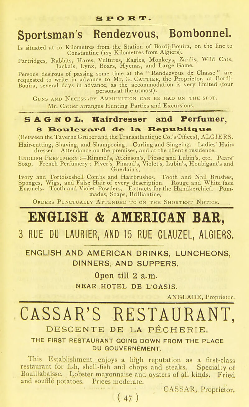 s p o R . Sportsman's Rendezvous, Bombonnel. Is situated at lo Kilometres from the Station of Bordj-Bouira, on the line to Constantine (125 Kilometres from Algiers). Partridges, Rabbits, Hares, Vultures, Eagles, Monkeys, Zardis, Wild Cats, Jackals, Lynx, Boars, Hyenas, and Large Game. Persons desirous of passing some time at the Rendezvous dc Chasse  are requested to write in advance to Mr. G. Cattier, the Proprietor, at Bordj- Bouira, several days in advance, as the accommodation is very limited (four persons at the utmost). Guns and Necess vry Ammunition can be had on the spot. Mr. Cattier arranges Hunting Parties and Excursions. S A G N O Xi. Hairdresser and Perfumer, 8 Boiileva.x'd de la, Rep'u.'bliqi'u.e (Between the Taverne Gruber and theTransatlantique Co.'s Offices), ALGIERS. Hair-cutting, Shaving, and Shampooing. Curling and Singeing. Ladies' Hair- dresser. Attendance on the premises, and at the client's residence. English Perfumery :—Rimmel's, Atkinson's, Piesse and Lubin's, etc. Pears' Soap. French Perfumery : Piver's, Pinaud's, Violet's, Lubin's, Houbigant's and Guerlain's. Ivory and Tortoiseshell Combs and Hairbrushes. Tooth and Nail Brushes, Sponges, Wigs, and False Hair of every description. Rouge and White face Enamels. Tooth and Violet Powders. Extracts for the Handkerchief. Pom- mades, Soaps, Brilliantine. Orders Pun'ctually Attended to on the Shortest Notice. ENGLISH & AMERICAN BAR, 3 RUE DU LAURIER, AND 15 RUE CLAUZEL, ALGIERS. ENGLISH AND AMERICAN DRINKS, LUNCHEONS, DINNERS, AND SUPPERS. Open till 2 a.m. NEAR HOTEL DE L'OASIS. ^ ANGLADE, Proprietor. CASSAR'S RESTAURANT, DESCENTE DE LA PECHERIE. THE FIRST RESTAURANT QOING DOWN FROM THE PLACE DU GOUVERNEMENT. This Establislimcnt enjoys a high reputation as a fiist-clasa restaurant for fish, shell-fish and chops and steaks. Specially of Bouillabaisse. Lobster mayonnaise and oysters of all kinds. Fried and souffle potatoes. Prices moderate. C.\SSAK, Proprietor.