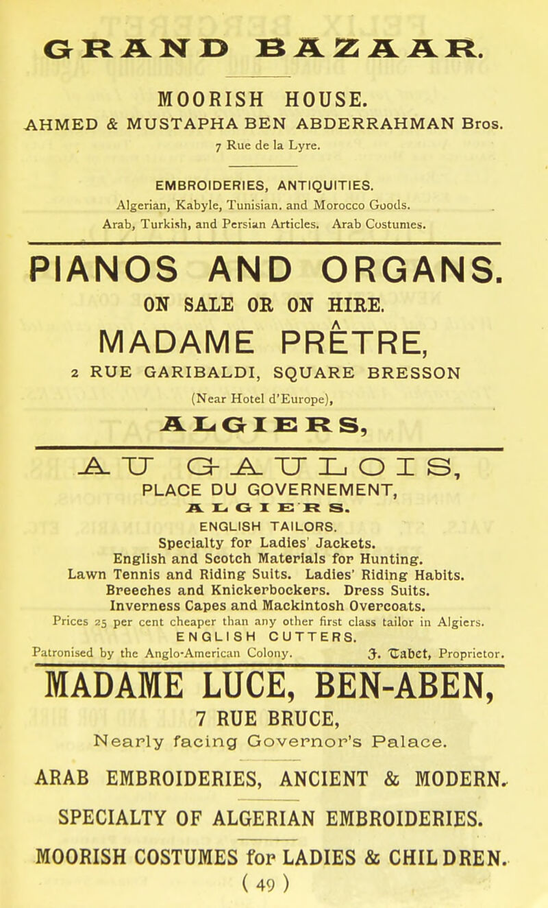 MOORISH HOUSE. AHMED & MUSTAPHA BEN ABDERRAHMAN Bros. 7 Rue de la Lyre. EMBROIDERIES, ANTIQUITIES. Algerian, Kabyle, Tunisian, and Morocco Goods. Arab, Turkish, and Persian Articles. Arab Costumes. PIANOS AND ORGANS. ON SALE OR ON HIRE. MADAME PRETRE, 2 RUE GARIBALDI, SQUARE BRESSON (Near Hotel d'Europe), RS, TJ G- ^ TJ I_i O I S, PLACE DU GOVERNEMENT, A IL. G I E R S. ENGLISH TAILORS. Specialty for Ladles' Jackets. English and Scotch Materials for Hunting. Lawn Tennis and Riding Suits. Ladles' Riding Habits. Breeches and Kniclterbockers. Dress Suits. Inverness Capes and Mackintosh Overcoats. Prices 25 per cent cheaper than any other first class tailor in Algiers. ENGLISH CUTTERS. Patronised by the Anglo-American Colony. 3'. Jlabet, Proprietor. MADAME LUCE, BEN-ABEN, 7 RUE BRUCE, Nearly facing Governor's Palace. ARAB EMBROIDERIES, ANCIENT & MODERN, SPECIALTY OF ALGERIAN EMBROIDERIES. MOORISH COSTUMES for LADIES & CHILDREN.