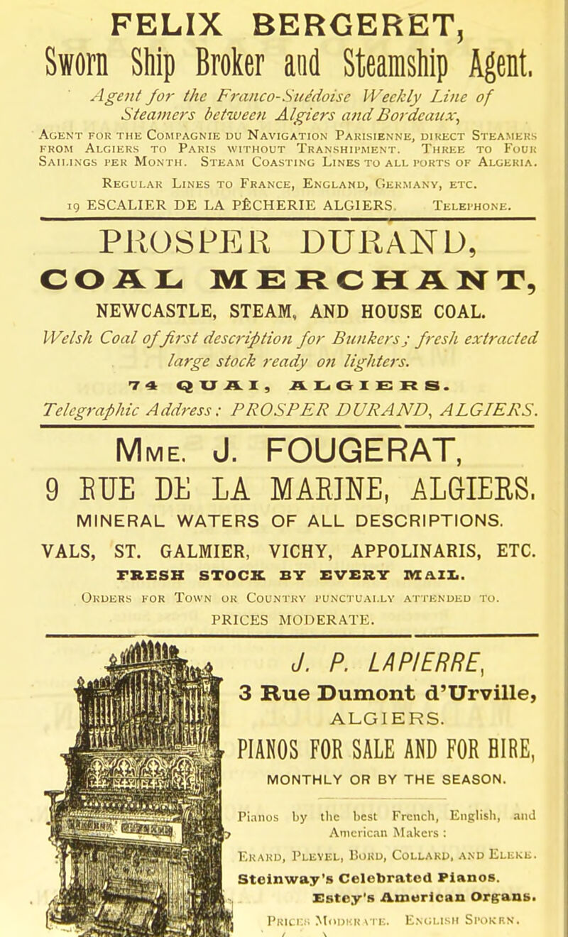 FELIX BERGERET, Sworn Ship Broker and Steamsliip Agent. Agent for the Fj-anco-SuMoisc Weekly Line of Steamers between Algiers and Bordeaux^ Agent for the Compagnie uu Navigation Pakisienne, uikect Steamers FROM Algiers to Paris without Transhipment. Three to Four Sailings per Month. Steam Coasting Lines to all ports of Algeria. Regular Lines to France, England, Germany, etc. 19 ESCALIER DE la PfiCHERIE ALGIERS. Telephone. PROSPER DURAND, COAL MERCHANT, NEWCASTLE, STEAM, AND HOUSE COAL. Welsh Coal of first description for Bunkers; fresh extracted large stock ready on lighters. 1-St QXJAI, AJLiGIERS. Telegraphic Address: PROSPER DURAND, ALGIERS. Mme. J. FOUGERAT, 9 EUE DE LA MARINE, ALGIERS. MINERAL WATERS OF ALL DESCRIPTIONS. VALS, ST. GALMIER, VICHY, APPOLINARIS, ETC. FRESH STOCK. BY EVERT »IA.ZI.. Orders for Town or Country punctually attended to. PRICES MODERATE. J. P. LA PIERRE, 3 Rue Dumont d'Urville, ALGIERS. PIANOS FOR SALE AND FOR HIRE, MONTHLY OR BY THE SEASON. Pi.inos by the best French, English, and American ^Lakers : Erard, Plevel, Bokd, Collakd, and Eleke. Stelnway's Celebrated Pianos. Estoy's Amurican Org'ans. Prices MoDuR\te. English Spokrn.