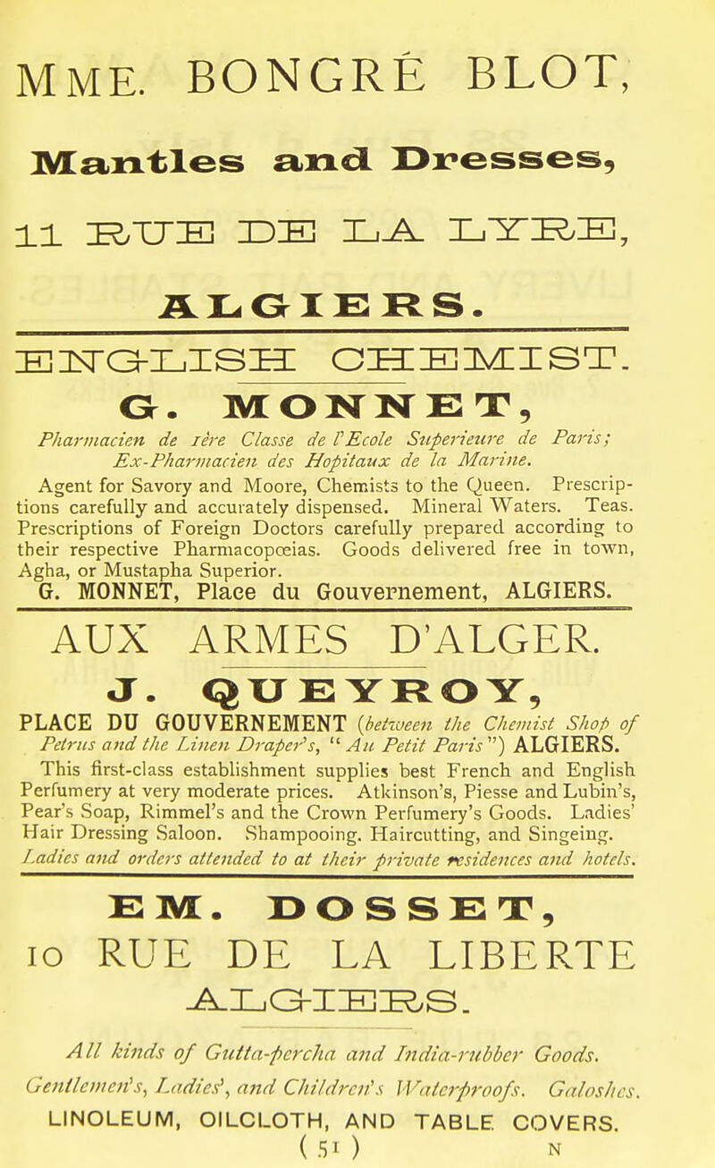 MME. BONGRE BLOT, Mantles a^ncl Dresses, Pharmacien de lire Classe de VEcole Snperieure de Paris; Ex-Pharinacien des Hopitaux de la Marine. Agent for Savory and Moore, Chemists to the Queen. Prescrip- tions carefully and accurately dispensed. Mineral Waters. Teas. Prescriptions of Foreign Doctors carefully prepared according to their respective Pharmacopceias. Goods delivered free in town, Agha, or Mustapha Superior. G. MONNET, Place du Gouvernement, ALGIERS. AUX ARMES D'ALGER. J. QXJEYROY, PLACE DU GOUVERNEMENT {bet-iuee7i the Chemist Shop of Petriis and the Linen Draper's,  An Petit Paris ) ALGIERS. This first-class establishment supplies best French and English Perfumery at very moderate prices. Atkinson's, Piesse andLubin's, Pear's Soap, Rimmel's and the Crown Perfumery's Goods. Ladies' Hair Dressing Saloon. .Shampooing. Haircutting, and Singeing. Ladies and orders attended to at their private residences and hotels. EM. 130SSET, lo RUE DE LA LIBERTE All kinds of Gutta-fcrcha imd hidia-rubba' Goods, Getitlemen's, Ladies', and Children's Waterproofs. Galoshes. LINOLEUM, OILCLOTH, AND TABLE COVERS.