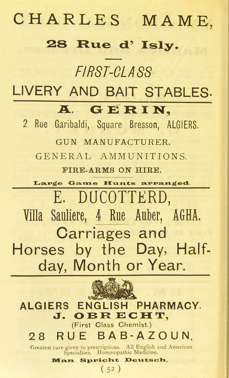 CHARLES MAME, 28 Rue cl' Isly. FIRST-CLASS LIVERY AND BAIT STABLES. A. O E R I^i^ 2 Rue Garibaldi, Square Bresson, ALGIERS. GUN MANUFACTURER. GENERAL AMMUNITIONS. FIRE-ARMS ON HIRE. E. DQCOTTERD, Villa Saullere, 4 Rue Auber, AGHA. Carriages and Horses by the Day, Half- day, Month or Year. ALGIERS ENGLISH PHARMACY. •X. OBRECHT, (First Class Chemist.) 28 RUE BAB-AZOUN. Greatest care given to prescriptious. All English and American Specialties. Honio-'opathic Medicine. (50