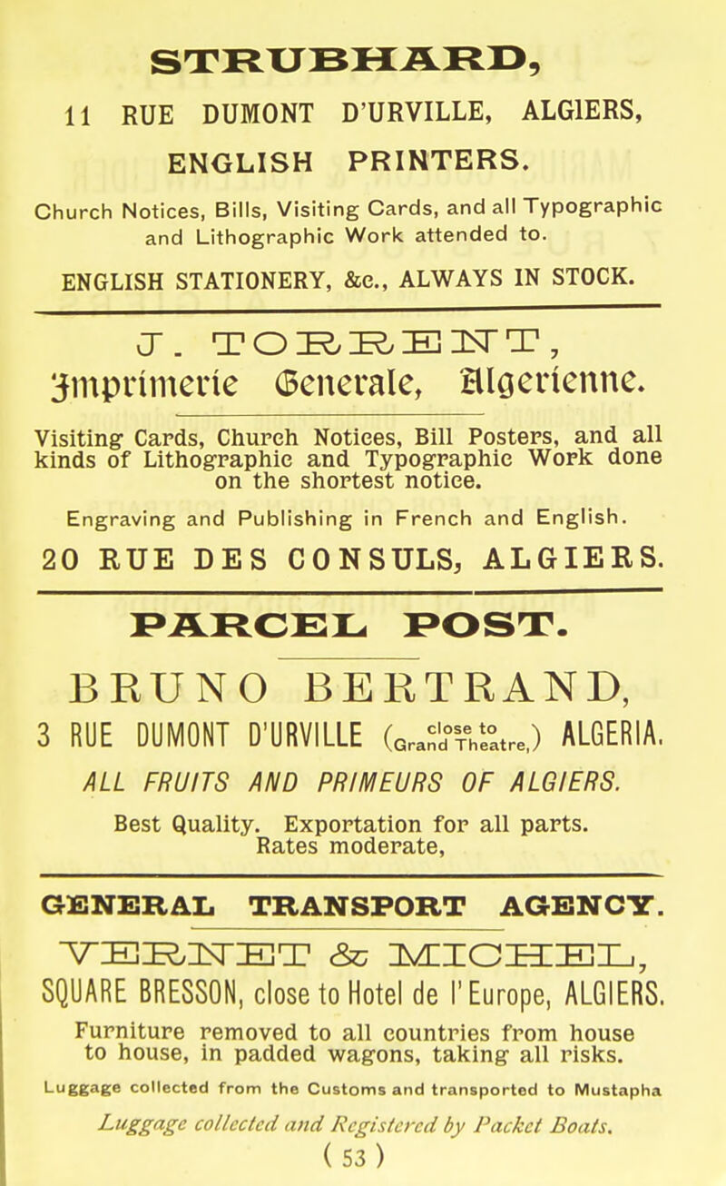 11 RUE DUMONT D'URVILLE, ALGIERS, ENGLISH PRINTERS. Church Notices, Bills, Visiting Cards, and all Typographic and Lithographic Woric attended to. ENGLISH STATIONERY, &c., ALWAYS IN STOCK. ^mpnmerie Generale, HlQeiienne. Visiting Cards, Cliureh Notices, Bill Posters, and all kinds of Lithographic and Typographic Work done on the shortest notice. Engraving and Publishing in French and English. 20 RUE DES CONSULS, ALGIERS. BRUNO BERTRAND, 3 RUE DUMONT D'URVILLE (Gra^TrVe^atre.) ALGERIA. ALL FRUITS AND PRIMEURS OF ALGIERS. Best Quality. Exportation for all parts. Rates moderate, GENERAL TRANSPORT AGENCY. SQUARE BRESSON, close to Hotel de 1'Europe, ALGIERS. Furniture removed to all countries from house to house, in padded wagons, taking all risks. Luggage collected from the Customs and transported to Mustapha J--gg^S'^ collected and Registered by Packet Boats.