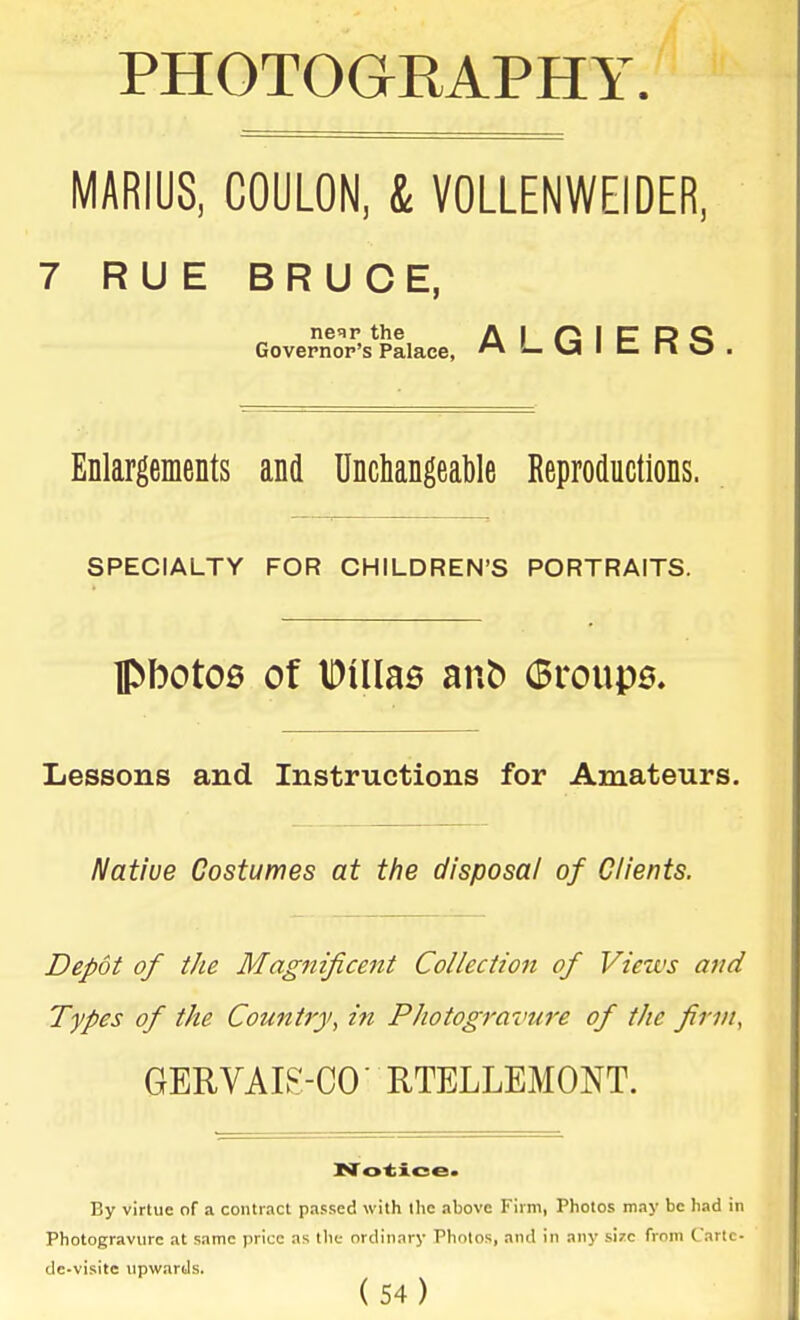 PHOTOGRAPHY. MABIUS, COULON, & VOLLENWEIDER, 7 RUE BRUCE, nor the A I f2 I C R Q Governor's Palace, l- va I C- ii O Enlargements and Unchangeable Reproductions. SPECIALTY FOR CHILDREN'S PORTRAITS. lPboto0 of IDilIas anb (Broupe. Lessons and Instructions for Amateurs. Native Costumes at the disposal of Clients. Depot of the Magnificent Collection of Views and Types of the Countiy, in Photogravure of the firm, GERVAIS-CO' RTELLEMONT. By virtue of a contract passed with the above Firm, Photos may be had in Photogravure at same price as the ordinary Photos, and in any size from Cartc- de-visite upwards.