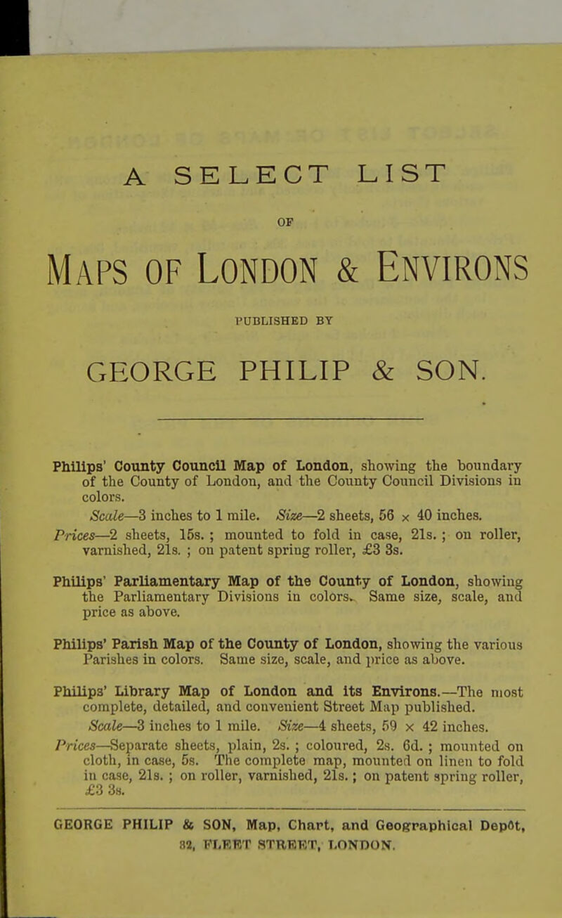 A SELECT LIST OF Maps of London & Environs PUBLISHED BY GEORGE PHILIP & SON. Philips' County Council Map of London, showing the boundary of the County of London, and the County Council Divisions in colors. Scale—3 inches to 1 mile. Size—2 sheets, 56 x 40 inches. Prices—2 sheets, 15s. ; mounted to fold in case, 21s. ; on roller, varnished, 21s. ; on patent spring roller, £3 3s. Philips' Parliamentary Map of the County of London, showing the Parliamentary Divisions in colors. Same size, scale, and price as above. Philips' Parish Map of the County of London, showing the various Parishes in colors. Same size, scale, and price as above. Philips* Library Map of London and its Environs.—The most complete, detailed, and convenient Street Map published. Scale—3 inches to 1 mile. Size—4 sheets, 59 x 42 inches. Prices—Separate sheets, plain, 2s. ; coloured, 2s. 6d. ; mounted on cloth, in case, 5s. The complete map, mounted on linen to fold in case, 2l3. ; on roller, varnished, 21s.; on patent spring roller, £3 38. GEORGE PHILIP & SON, Map, Chart, and Geographical DepOt, 82, KI.RKT STRBRT, LONDON.