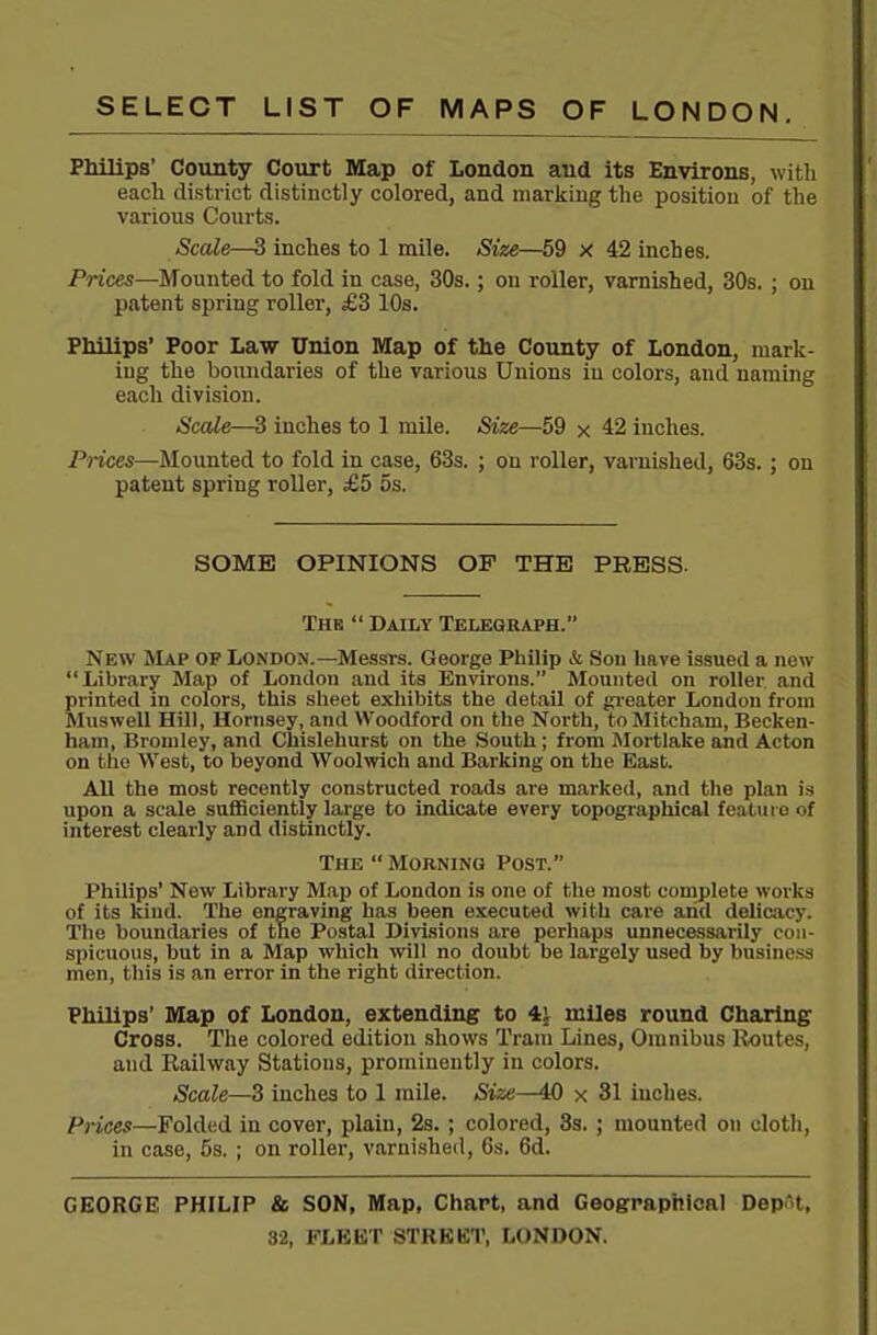 Philips' County Coiort Map of London and its Environs, with each district distinctly colored, and maricing the position of the various Courts. Scale—3 inches to 1 mile. Size—59 x 42 inches. Prices—Mounted to fold in case, 30s.; on roller, varnished, 30s. ; on patent spring roller, £3 10s. Philips' Poor Law Union Map of the County of London, mark- ing the boundaries of the various Unions in colors, and naming each division. Scale—3 inches to 1 mile. Size—59 x 42 inches. Prices—Mounted to fold in case, 63s. ; on roller, varnished, 63s.; on patent spring roller, £5 5s. SOME OPINIONS OF THE PRESS. The  Daily Telegraph. New Map of London.—Messrs. George Philip & Son have issued a new Library Map of London and its Environs. Mounted on roller and printed in colors, this sheet exhibits the detail of gi-eater London from Muswell Hill, Hornsey, and Woodford on the North, toMitcham, Becken- ham, Bromley, and Chislehurst on the South; from Mortlake and Acton on the West, to beyond Woolwich and Barking on the East. All the most recently constructed roads are marked, and the plan is upon a scale suflBciently large to indicate every topographical feature of interest clearly and distinctly. The Morning Post. Philips' New Library Map of London is one of the most complete works of its kind. The engraving has been executed with care and delicacy. The boundaries of the Postal Divisions are perhaps unnecessarily con- spicuous, but in a Map which will no doubt be largely used by business men, this is an error in the right direction. Philips' Map of London, extending to 4^ miles round Charing Cross. The colored edition shows Tram Lines, Omnibus Routes, and Railway Stations, prominently in colors. Scale—3 inches to 1 mile. Size—40 x 31 inches. Prices—Folded in cover, plain, 2s. ; colored, 3s. ; mounted on cloth, in case, 53. ; on roller, varni.shed, 6s. 6d. GEORGE PHILIP & SON, Map, Chart, and Geographical Depot,