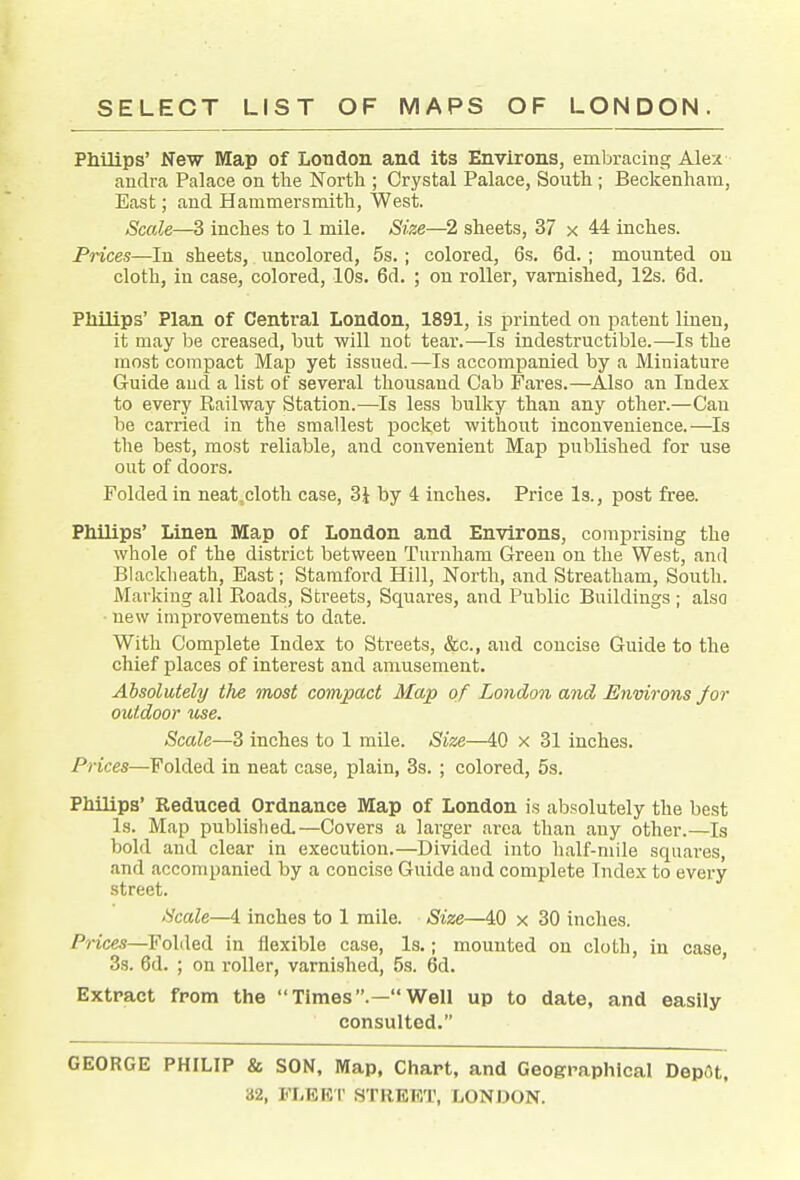 Philips' New Map of London and its Environs, embracing Alex andra Palace on tlie North ; Crystal Palace, South ; Beckenham, East; and Hammersmith, West. Scale—3 inches to 1 mile. Size—2 sheets, 37 x 44 inches. Prices—In sheets, uncolored, 5s.; colored, 6s. 6d.; mounted ou cloth, in case, colored, 10s. 6d. ; on roller, varnished, 12s. 6d. Philips' Plan of Central London, 1891, is printed on patent liueu, it may be creased, but will uot tear.—Is indestructible.—Is the most compact Map yet issued.—Is accompanied by a Miniature Guide aud a list of several thousand Cab Fares.—Also an Index to every Eailway Station.—Is less bulky than any other.—Can be carried in the smallest pocket without inconvenience.—Is the best, most reliable, and convenient Map published for use out of doors. Folded in neat.cloth case, 3J by 4 inches. Price Is., post free. Philips' Linen Map of London and Environs, comprising the whole of the district between Turnham Greeu on the West, and Blackheath, East; Stamford Hill, North, and Streatham, South. Marking all Eoads, Streets, Squares, and Public Buildings; also • new improvements to date. With Complete Index to Streets, &c., aud concise Guide to the chief places of interest and amusement. Absolutely the most compact Map of London and Environs Jar outdoor use. Scale—3 inches to 1 mile. Size—40 x 31 inches. Prices—Folded in neat case, plain, 3s. ; colored, 5s. Philips' Reduced Ordnance Map of London is absolutely the best Is. Map published.—Covers a larger area than any other.—Is bold and clear in execution.—Divided into half-mile squares, and accompanied by a concise Guide and complete Index to every street. Hcale—4 inches to 1 mile. Size—40 x 30 inches. Prices—Folded in flexible case, Is.; mounted on cloth, in case, 3s. 6d. ; on roller, varnished, 5s. 6d. Extract from the Times.—Well up to date, and easily consulted. GEORGE PHILIP & SON, Map. Chart, and Geographical Dep(5t.