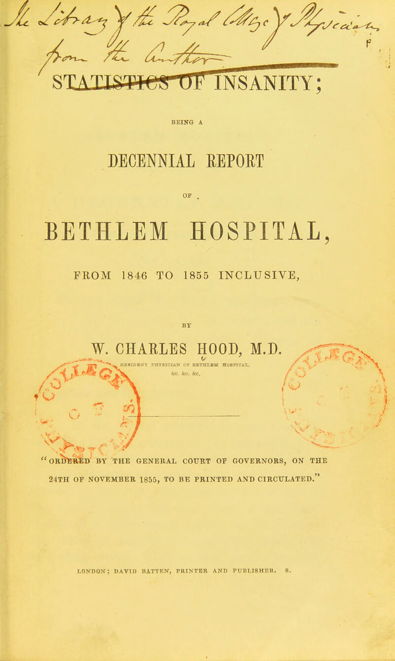 S' INSANITY; BEING A DECENNIAL EEPORT OF BETHLEM HOSPITAL FROM 1846 TO 1855 INCLUSIVE, BY W. CHARLES HOOD, M.D. HEBIDKNT PHYaiOIAN OF BETHLUM HOSFirAL. Sua. &0. S:c.  orWr^d by the general cotjrt of governors, on the 24th of november 1855, to be printed and circulated. LONDOX; DAVID BATTEN, PRINTER AND PUBlylSHKR. S.