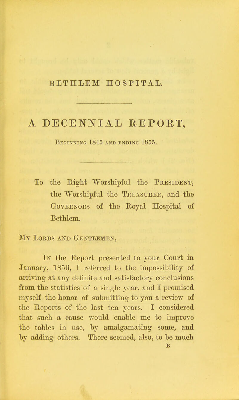 BETHLEM HOSPITAL. A DEOEISTNIAL EEPOET, Beginning 1845 and ending 1855. To tlie Right Worshipful the President, the Worshipful the Treasurer, and the Governors of the Royal Hospital of Bethlem. My Lords and Gentlemen, In the Report presented to your Court in January, 1856, I referred to the impossibility of arriving at any definite and satisfactory conclusions from the statistics of a single year, and I promised myself the honor of submitting to you a review of the Reports of the last ten years. I considered that such a cause would enable me to improve the tables in use, by amalgamating some, and by adding others. There seemed, also, to be much B