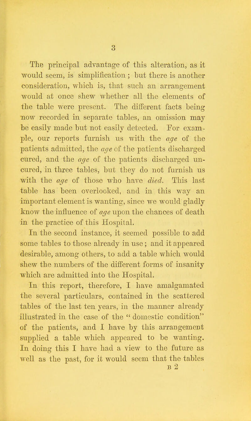 The principal advantage of tliis alteration, as it would seem, is simplification ; but there is another consideration, which is, that such an arrangement would at once shew whether all the elements of the table were present. The different facts being now recorded in separate tables, an omission may be easily made but not easily detected. !For exam- ple, our reports furnish us with the age of the patients admitted, the age of the patients discharged cured, and the age of the patients discharged un- cured, in three tables, but they do not furnish us with the age of those who have died. This last table has been overlooked, and in this way an important element is wanting, since we would gladly know the influence of age upon the chances of death in the practice of this Hospital. In the second instance, it seemed possible to add some tables to those already in use; and it appeared desirable, among others, to add a table which would shew the numbers of the different forms of insanity which are admitted into the Hospital. In this report, therefore, I have amalgamated the several particulars, contained in the scattered tables of the last ten years, in the manner ah^eady illustrated in the case of the  domestic condition of the patients, and I have by this arrangement supplied a table which appeared to be wanting. In doing this I have had a view to the future as weU as the past, for it would seem that the tables