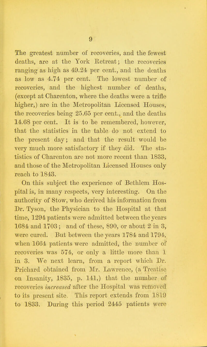 The greatest number of recoveries, and the fewest deaths, are at the York Eetreat; the recoveries ranging as high as 49.24 per cent., and the deaths as low as 4.74 per cent. The lowest number of recoveries, and the highest number of deaths, (except at Oharenton, where the deaths were a trifle higher,) are in the Metropolitan Licensed Houses, the recoveries being 25.65 per cent., and the deaths 14.68 per cent. It is to be remembered, however, that the statistics in the table do not extend to the present day; and that the result would be very much more satisfactory if they did. The sta- tistics of Oharenton are not more recent than 1833, and those of the Metropolitan Licensed Houses only reach to 1843. On this subject the experience of Bethlem Hos- pital is, in many respects, very interesting. On the authority of Stow, who derived his information from Dr. Tyson, the Physician to the Hospital at that time, 1294 patients were admitted between the years 1684 and 1703; and of these, 890, or about 2 in 3, were cured. But between the years 1784 and 1794, when 1664 patients were admitted, the number of recoveries was 574, or only a little more than 1 in 3. We next learn, from a report which Dr. Prichard obtained from Mr. Lawrence, (a Treatise on Insanity, 1835, p. 141,) that the number of recoveries increased after the Hospital was removed to its present site, This report extends from 1819 to 1833. During this period 2445 patients were
