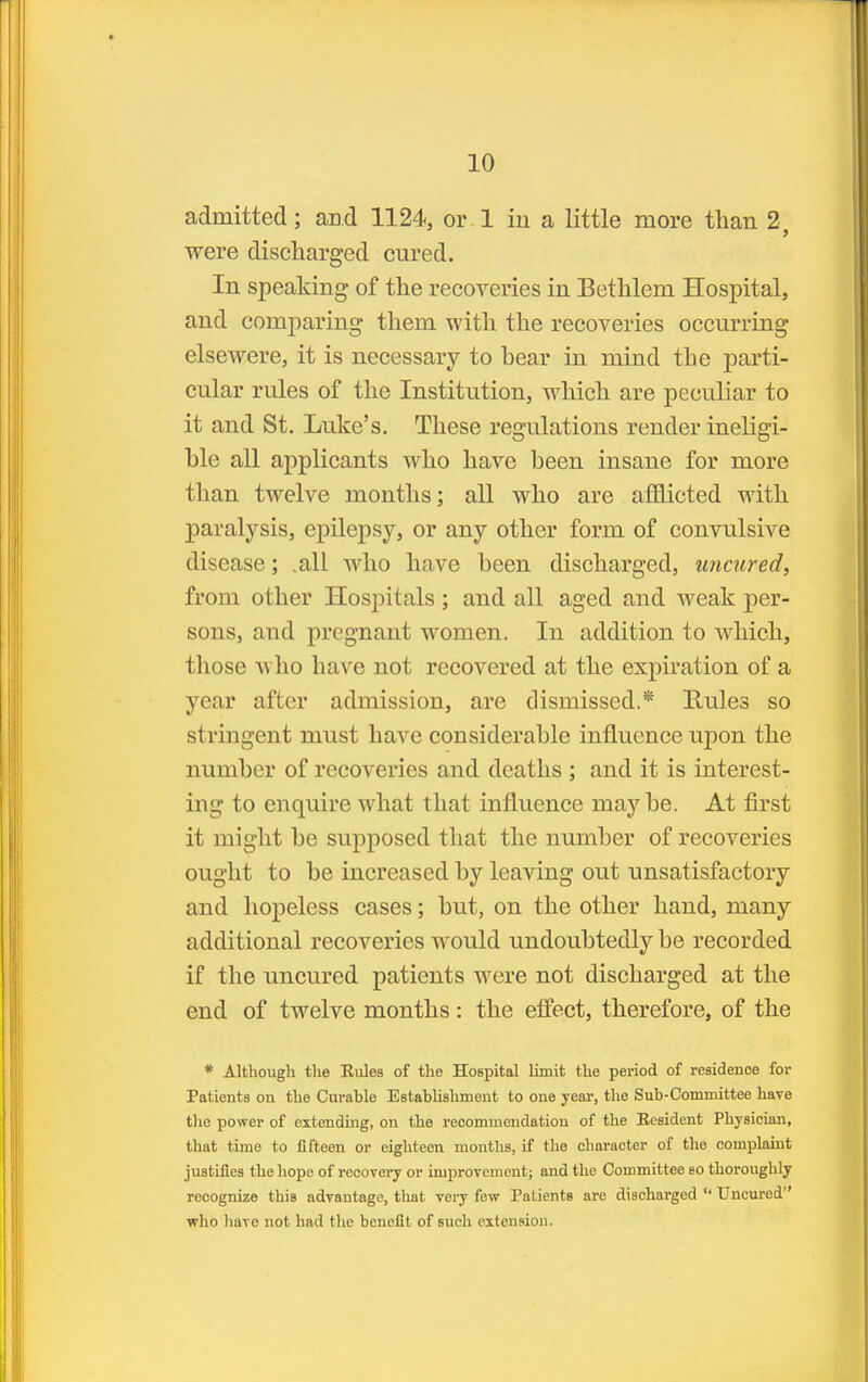 admitted; and 1124, or 1 in a little more than 2, were discharged cured. In speaking of the recoveries in Bethlem Hospital, and comparing them with the recoveries occurring elsewere, it is necessary to hear in mind the parti- cular rules of the Institution, which are peculiar to it and St. Luke's. These regulations render ineligi- ble all applicants who have been insane for more than twelve months; aU who are afflicted with paralysis, epilepsy, or any other form of convulsive disease; .all who have been discharged, uncured, from other Hospitals; and all aged and weak per- sons, and pregnant women. In addition to which, those who have not recovered at the expiration of a year after admission, are dismissed.* Hules so stringent must have considerable influence upon the number of recoveries and deaths ; and it is interest- ing to enquire what that influence maybe. At first it might be supposed that the number of recoveries ought to be increased by leaving out unsatisfactory and hopeless cases; but, on the other hand, many additional recoveries would undoubtedly be recorded if the uncured patients were not discharged at the end of twelve months: the effect, therefore, of the * Although the Eules of the Hospital limit the period of residence for Patients on the Curahle Establishment to one year, the Sub-Committee have the power of extending, on the recommendation of the Eesident Physician, that time to fifteen or eighteen months, if the character of the complaint justifies the hope of recovery or improvement; and the Committee so thoroughly recognize this advantage, that veiy few Patients are discharged Uncured who liave not had the benefit of such extension.