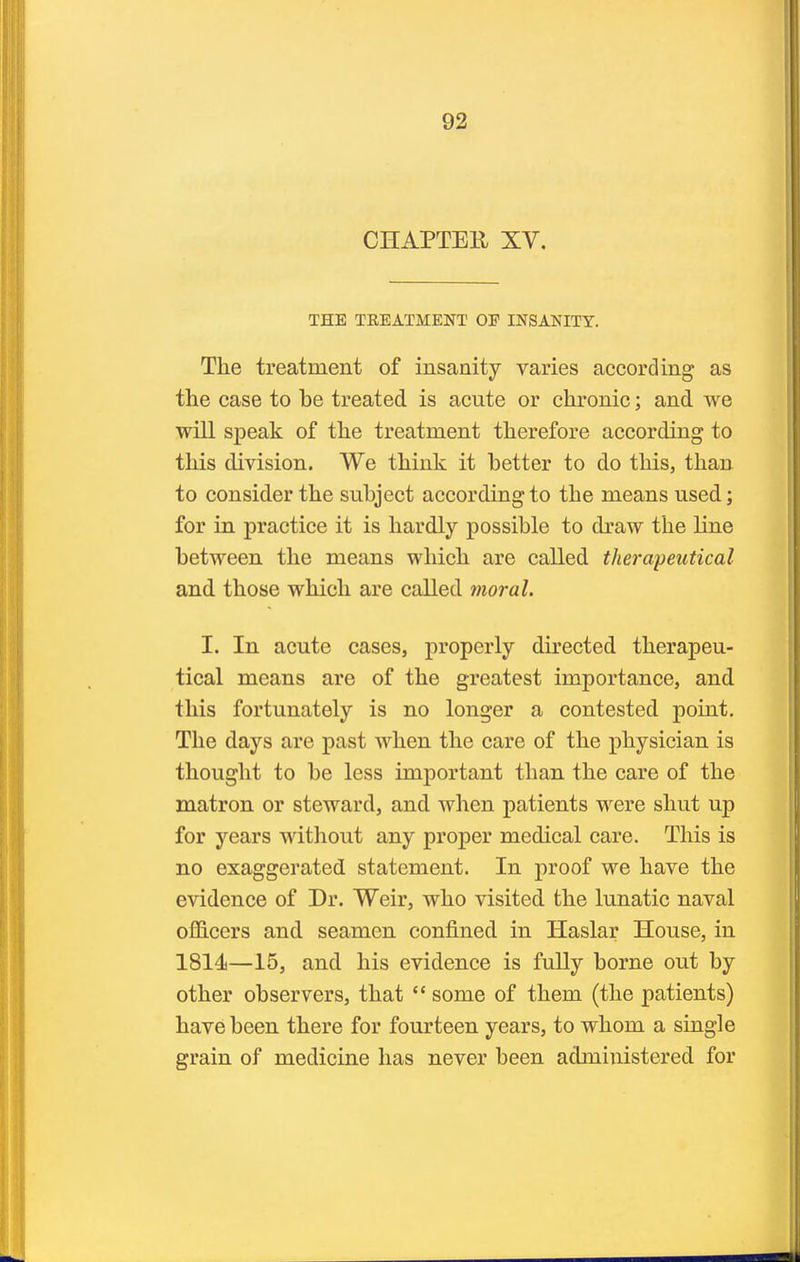 CHAPTER XV. THE TREATMENT OF INSANITY. The treatment of insanity varies according as the case to he treated is acute or chronic; and we will speak of the treatment therefore according to this division. We think it hetter to do this, than to consider the suhject according to the means used; for in practice it is hardly possible to draw the line between the means which are called therapeutical and those which are called moral. I. In acute cases, properly directed therapeu- tical means are of the greatest importance, and this fortunately is no longer a contested point. The days are past when the care of the physician is thought to be less important than the care of the matron or steward, and when patients were shut up for years witliout any proper medical care. This is no exaggerated statement. In proof we have the evidence of Dr. Weir, who visited the lunatic naval officers and seamen confined in Haslar House, in 1814—15, and his evidence is fully borne out by other observers, that  some of them (the patients) have been there for fourteen years, to whom a single grain of medicine has never been administered for