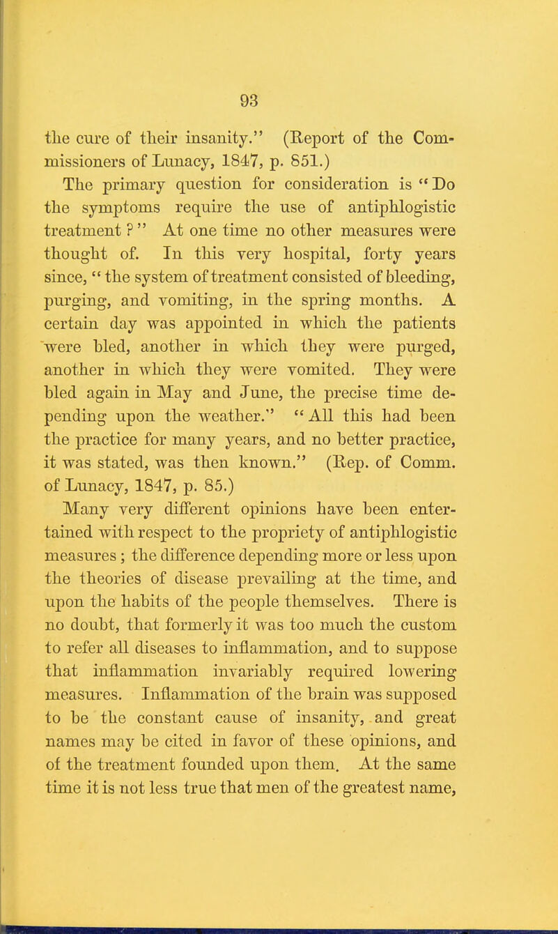 the cure of their insanity. (Report of the Com- missioners of Lunacy, 1847, p. 851.) The primary question for consideration is Do the symptoms require the use of antiphlogistic treatment ?  At one time no other measures were thought of. In this very hospital, forty years since,  the system of treatment consisted of bleeding, purging, and vomiting, in the spring months. A certain day was appointed in which the patients were bled, another in which they were purged, another in which they were vomited. They were bled again in May and June, the precise time de- pending upon the M'^eather.  All this had been the practice for many years, and no better practice, it was stated, was then known. (Rep. of Comm. of Lunacy, 1847, p. 85.) Many very different opinions have been enter- tained with respect to the propriety of antiphlogistic measures; the difference depending more or less upon the theories of disease prevailing at the time, and upon the habits of the people themselves. There is no doubt, that formerly it was too much the custom to refer all diseases to inflammation, and to suppose that inflammation invariably required lowering measures. Inflammation of the brain was supposed to be the constant cause of insanity, and great names may be cited in favor of these opinions, and of the treatment founded upon them. At the same time it is not less true that men of the greatest name,
