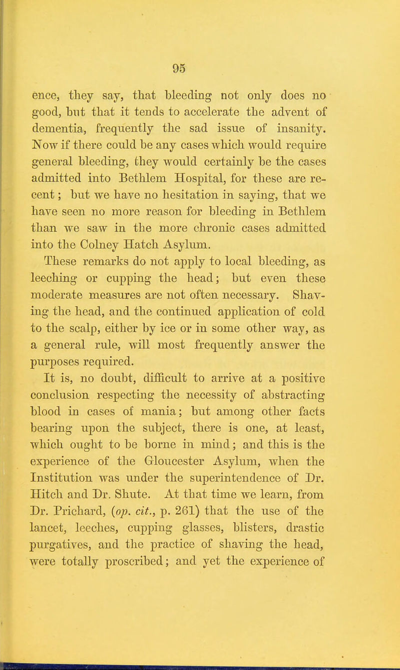 ence, tliey say, that bleeding not only does no good, but that it tends to accelerate the advent of dementia, frequently the sad issue of insanity. Now if there could be any cases which would require general bleeding, fchey would certainly be the cases admitted into Bethlem Hospital, for these are re- cent ; but we have no hesitation in saying, that we have seen no more reason for bleeding in Bethlem than we saw in the more chronic cases admitted into the Colney Hatch Asylum. These remarks do not apply to local bleeding, as leeching or cupping the head; but even these moderate measures are not often necessary. Shav- ing the head, and the continued application of cold to the scalp, either by ice or in some other way, as a general rule, will most frequently answer the purposes required. It is, no doubt, difficult to arrive at a positive conclusion, respecting the necessity of abstracting blood in cases of mania; but among other facts bearing upon the subject, there is one, at least, which ought to be borne in mind; and this is the experience of the Gloucester Asylum, when the Institution was under the superintendence of Dr. Hitch and Dr. Shute. At that time we learn, from Dr. Prichard, (op. cit., p. 261) that the use of the lancet, leeches, cupping glasses, blisters, drastic purgatives, and the practice of shaving the head, were totally proscribed; and yet the experience of