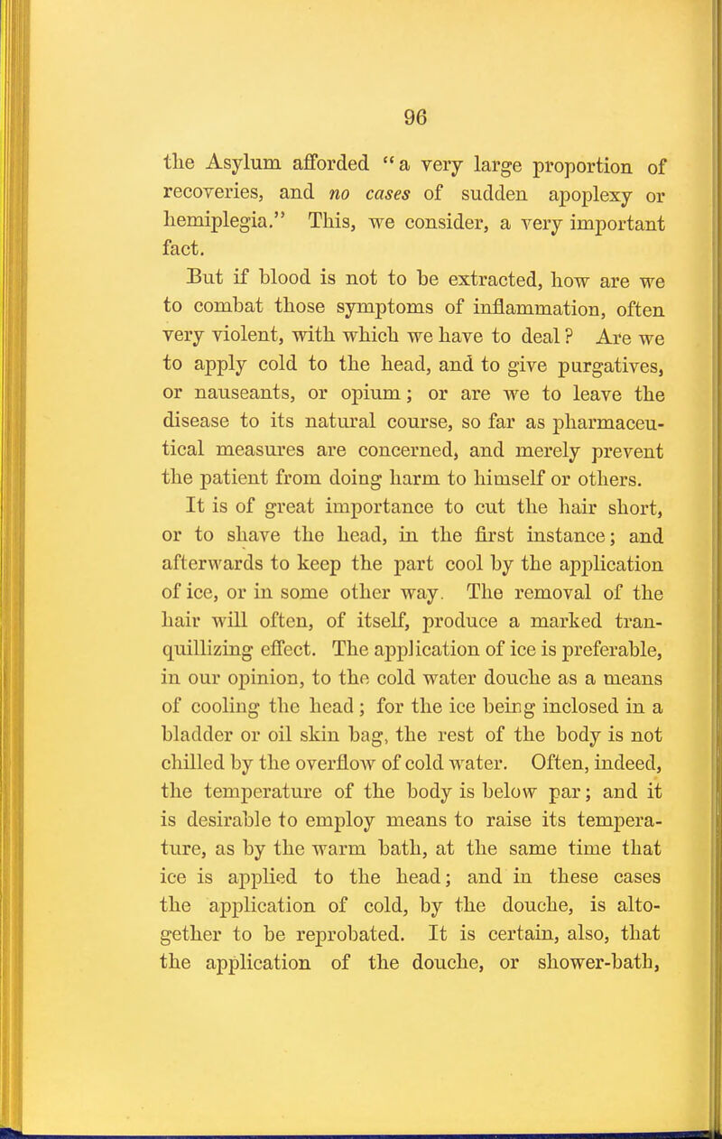 tlie Asylum afforded a very large proportion of recoYeries, and no cases of sudden apoplexy or hemiplegia. This, we consider, a very important fact. But if blood is not to be extracted, liow are we to combat those symptoms of inflammation, often very violent, with which we have to deal ? Are we to apply cold to the head, and to give purgatives, or nauseants, or opium; or are we to leave the disease to its natural course, so far as pharmaceu- tical measures are concerned, and merely prevent the patient from doing harm to himself or others. It is of great importance to cut the hair short, or to shave the head, in the first instance; and afterwards to keep the part cool by the application of ice, or in some other way. The removal of the hair will often, of itself, produce a marked tran- quillizing effect. The application of ice is preferable, in our opinion, to the cold water douche as a means of cooling the head; for the ice being inclosed in a bladder or oil skin bag, the rest of the body is not chilled by the overflow of cold water. Often, indeed, the temperature of the body is below par; and it is desirable to employ means to raise its tempera- ture, as by the warm bath, at the same time that ice is applied to the head; and in these cases the application of cold, by the douche, is alto- gether to be reprobated. It is certain, also, that the application of the douche, or shower-bath,