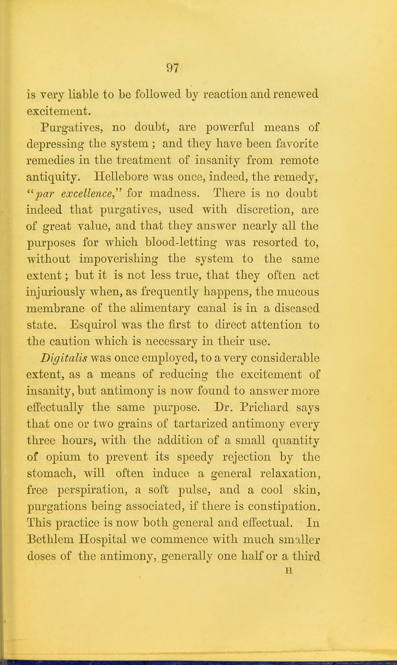 is very liable to be followed by reaction and renewed excitement. Purgatives, no doubt, are powerful means of depressing the system ; and they have been favorite remedies in the treatment of insanity from remote antiquity. Hellebore was once, indeed, the remedy, par excellence, for madness. There is no doubt indeed that purgatives, used with discretion, are of great value, and that they answer nearly all the purposes for which blood-letting was resorted to, without impoverishing the system to the same extent; but it is not less true, that they often act injuriously when, as frequently happens, the mucous membrane of the alimentary canal is in a diseased state. Esquu'ol was the first to direct attention to the caution which is necessary in their use. Digitalis was once employed, to a very considerable extent, as a means of reducing the excitement of insanity, but antimony is now found to answer more effectually the same purpose. Dr. Prichard says that one or two grains of tartarized antimony every three hours, with the addition of a small quantity of opium to prevent its speedy rejection by the stomach, will often induce a general relaxation, free perspiration, a soft pulse, and a cool skin, purgations being associated, if there is constipation. This practice is now both general and effectual. In Bethlem Hospital we commence with much smaller doses of the antimony, generally one half or a third H