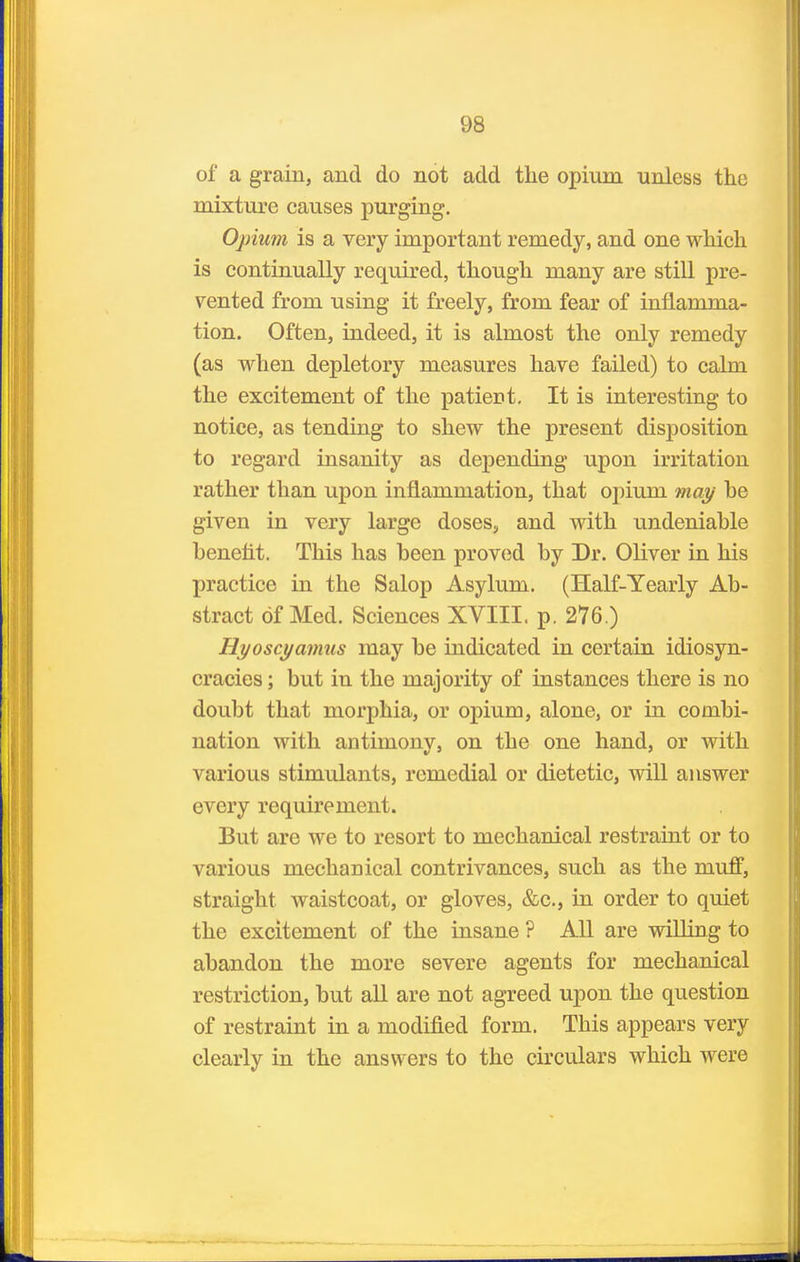 of a grain, and do not add the opium unless the mixture causes purging. Opium is a very important remedy, and one which is continually required, though many are still pre- sented from using it freely, from fear of inflamma- tion. Often, indeed, it is almost the only remedy (as when depletory measures have failed) to calm the excitement of the patient. It is interesting to notice, as tending to shew the present disposition to regard insanity as depending upon irritation rather than upon inflammation, that opium may he given in very large doses, and with undeniable benefit. This has been proved by Dr. Oliver in his practice in the Salop Asylum. (Half-Yearly Ab- stract of Med. Sciences XVIII. p. 276.) Hyoscyamus may be indicated in certain idiosyn- cracies; but in the majority of instances there is no doubt that morphia, or opium, alone, or in combi- nation with antimony, on the one hand, or with various stimulants, remedial or dietetic, will answer every requirement. But are we to resort to mechanical restraint or to various mechanical contrivances, such as the muff, straight waistcoat, or gloves, &c., in order to quiet the excitement of the insane ? All are willing to abandon the more severe agents for mechanical restriction, but all are not agreed upon the question of restraint in a modified form. This appears very clearly in the answers to the circulars which were