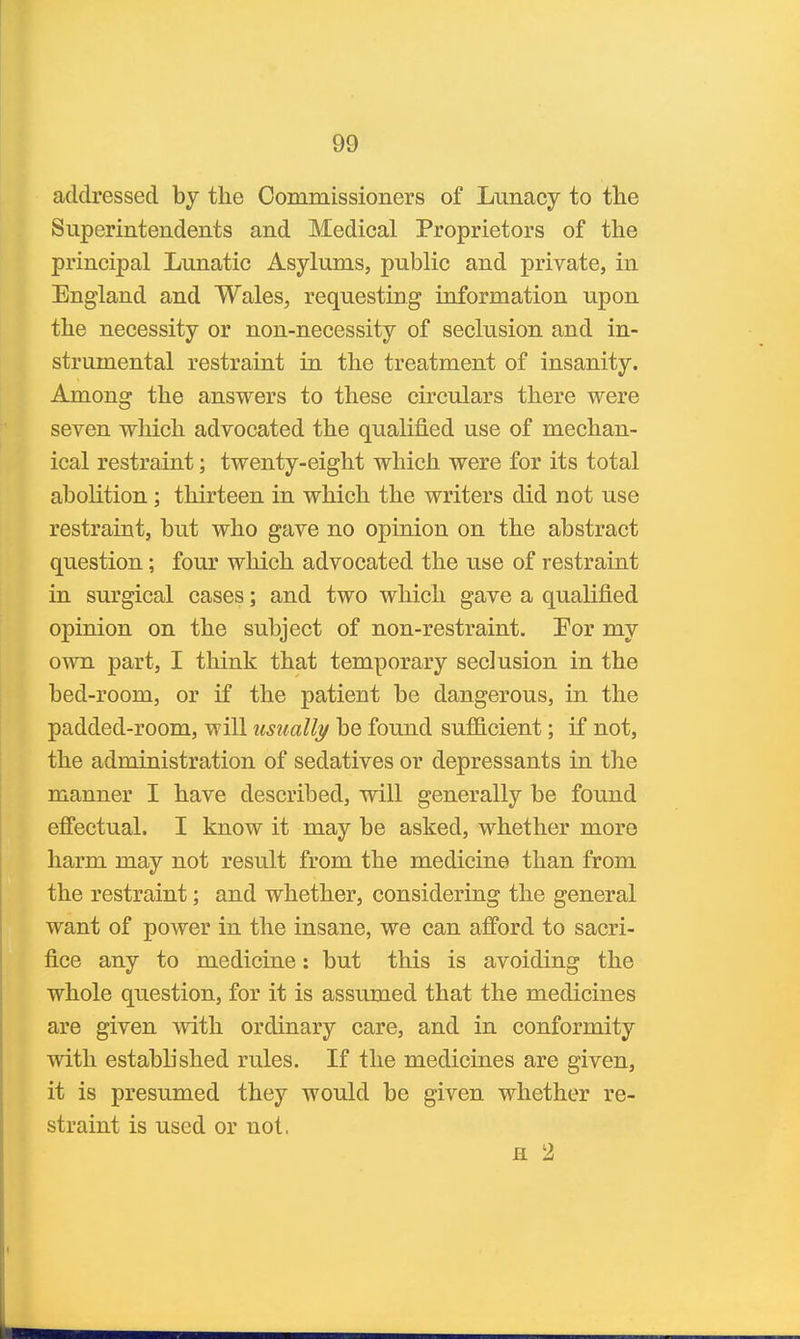 addressed by the Commissioners of Lunacy to the Superintendents and Medical Proprietors of the principal Lunatic Asylums, public and private, in England and Wales, requesting information upon the necessity or non-necessity of seclusion and in- strumental restraint in the treatment of insanity. Among the answers to these circulars there were seven which advocated the qualified use of mechan- ical restraint; twenty-eight which were for its total abolition ; thirteen in which the writers did not use restraint, but who gave no opinion on the abstract question; four which advocated the use of restraint in surgical cases; and two which gave a qualified opinion on the subject of non-restraint. Por my own part, I think that temporary seclusion in the bed-room, or if the patient be dangerous, in the padded-room, will usually be found sufficient; if not, the administration of sedatives or depressants in the manner I have described, will generally be found effectual. I know it may be asked, whether more harm may not result from the medicine than from the restraint; and whether, considering the general want of power in the insane, we can afford to sacri- fice any to medicine: but this is avoiding the whole qiiestion, for it is assumed that the medicines are given with ordinary care, and in conformity with estabhshed rules. If the medicines are given, it is presumed they would be given whether re- straint is used or not, fl 2