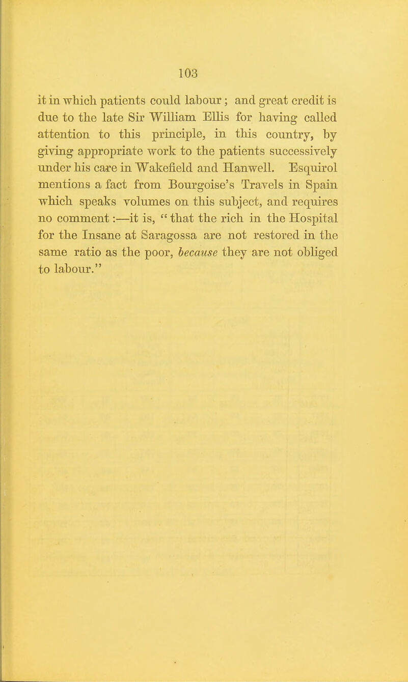it in which patients could labour; and great credit is due to the late Sir William Ellis for having called attention to this principle, in this country, by giving appropriate work to the patients successively under his care in Wakefield and Hanwell. Esquirol mentions a fact from Bourgoise's Travels in Spain which speaks volumes on this subject, and requires no comment:—it is,  that the rich in the Hospital for the Insane at Saragossa are not restored in the same ratio as the poor, because they are not obliged to labour,
