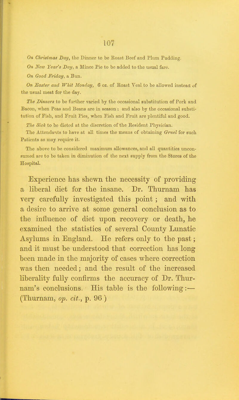 On Christmas Day, tho Dinner to be Eoast Beef and Plum Pudding. On New Tear's Day, a Mince Pie to be added to the usual fare. On Good Friday, a Bun. On jEasier and Whit Monday, 6 oz. of Eoast Veal to be allowed instead of the usual meat for the day. The Dinners to be further varied by the occasional substitution of Pork and Bacon, when Peas and Beans are in season; and also by the occasional substi- tution of Fish, and Fruit Pies, when Fish and Fruit are plentiful and good. The Sick to be dieted at the discretion of the Eesident Physician. The Attendants to have at all times the means of obtaining Qruel for such Patients as may require it. The above to be considered maximum allowances, and all quantities uncon- sumed are to be taken in diminution of the next supply from the Stores of the Hospital. Experience lias shewn the necessity of providing a liberal diet for the insane. Dr. Thurnam has very carefully investigated this point ; and with a desire to arrive at some general conclusion as to the influence of diet upon recovery or death, he examined the statistics of several County Lunatic Asylums in England. He refers only to the past; and it must be understood that correction has long been made in the majority of cases where correction was then needed; and the result of the increased liberality fully confirms the accuracy of Dr. Thur- nam's conclusions. His table is the following:— (Thurnam, op. cit., p. 96 )