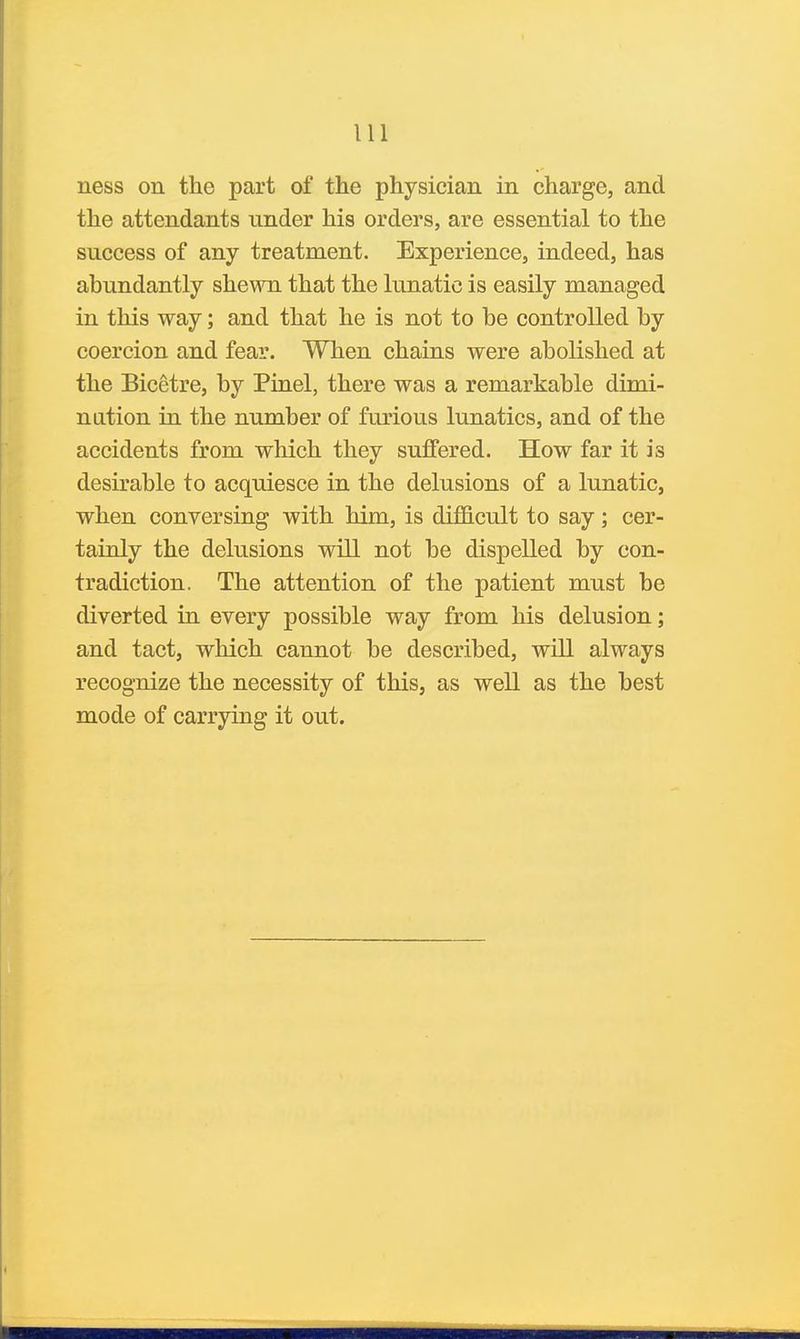 ness on the part of the physician in charge, and the attendants under his orders, are essential to the success of any treatment. Experience, indeed, has abundantly shewn that the lunatic is easily managed in this way; and that he is not to be controlled by coercion and fear. When chains were abolished at the Bicetre, by Pinel, there was a remarkable dimi- nation in the number of furious lunatics, and of the accidents from which they suffered. How far it is desirable to acquiesce in the delusions of a lunatic, when conversing with him, is difficult to say; cer- tainly the delusions will not be dispelled by con- tradiction. The attention of the patient must be diverted in every possible way from his delusion; and tact, which cannot be described, will always recognize the necessity of this, as well as the best mode of carrying it out.