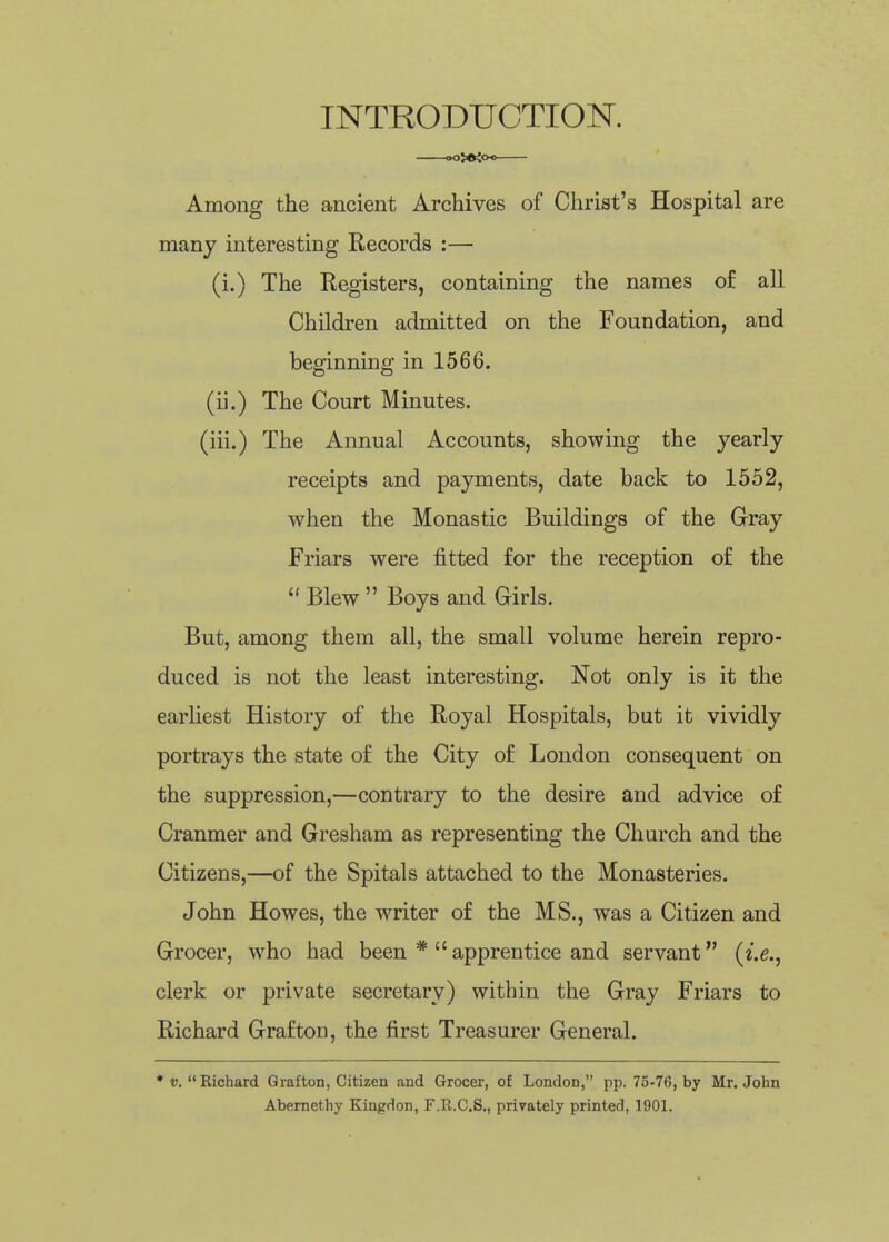 INTRODUCTION. ^5«ioo Among the ancient Archives of Christ's Hospital are many interesting Records :— (i.) The Registers, containing the names of all Children admitted on the Foundation, and beginning in 1566. (ii.) The Court Minutes. (iii.) The Annual Accounts, showing the yearly receipts and payments, date back to 1552, when the Monastic Buildings of the Gray Friars were fitted for the reception of the  Blew  Boys and Girls. But, among them all, the small volume herein repro- duced is not the least interesting. Not only is it the earhest History of the Royal Hospitals, but it vividly portrays the state of the City of London consequent on the suppression,—contrary to the desire and advice of Cranmer and Gresham as representing the Church and the Citizens,—of the Spitals attached to the Monasteries. John Howes, the writer of the MS., was a Citizen and Grocer, who had been *  apprentice and servant (i.e., clerk or private secretary) within the Gray Friars to Richard Grafton, the first Treasurer General. Richard Grafton, Citizen and Grocer, of London, pp. 75-76, by Mr. John Abernethy Kingdon, F.R.C.S., privately printed, 1901.