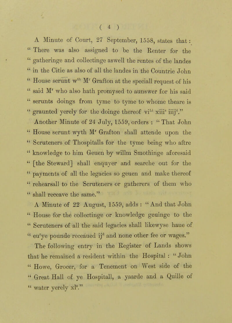 A Minute of Court, 27 September, 1558, states that:  There was also assigned to be the Renter for the  gatheringe and coUectinge aswell the rentes of the landes  in the Citie as also of all the landes in the Countrie John  House serunt w* M' Grafton at the speciall request of his  said who also hath promysed to aunswer for his said  serunts doings from tyme to tyme to whome theare is  graunted yerely for the doinge thereof vi^' xiii^ iiij^. Another Minute of 24 July, 1559, orders :  That John  House serunt wyth M' Grafton shall attende upon the  Scruteners of Thospitalls for the tyme being who aftre  knowledge to him Geuen by willm Smothinge aforesaid  [the Steward] shall enquyer and searche out for the  payments of all the legacies so geuen and make thereof  rehearsall to the Scruteners or gatherers of them who  shall receave the same. A Minute of 22 August, 1559, adds :  And that John  House for the collectinge or knowledge geuinge to the  Scruteners of all the said legacies shall likewyse haue of  eu'ye pounde receaued ij^ and none other fee or wages. The following entry in the Register of Lands shows that he remained a resident within the Hospital : John  Howe, Grocer, for a Tenement on West side of the  Great Hall of ye Hospitall, a yaarde and a Quille of  water yerely x?.