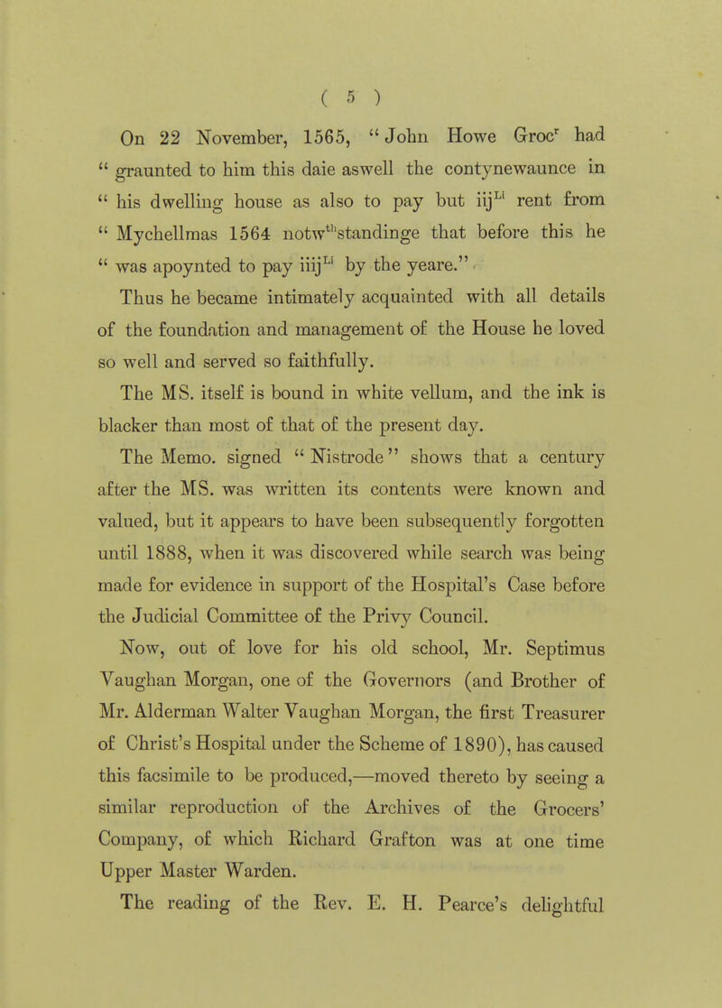 On 22 November, 1565, John Howe Groc' had  graunted to him this daie aswell the contynewaunce in  his dwelling house as also to pay but iij^' rent from  Mychellmas 1564 notw*''standinge that before this he  was apoynted to pay iiij^' by the yeare. Thus he became intimately acquainted with all details of the foundation and management of the House he loved so well and served so faithfully. The MS. itself is bound in white vellum, and the ink is blacker than most of that of the present day. The Memo, signed  Nistrode shows that a century after the MS. was written its contents were known and valued, but it appears to have been subsequently forgotten until 1888, when it was discovered while search was being made for evidence in support of the Hospital's Case before the Judicial Committee of the Privy Council. Now, out of love for his old school, Mr. Septimus Vaughan Morgan, one of the Governors (and Brother of Mr. Alderman Walter Vaughan Morgan, the first Treasurer of Christ's Hospital under the Scheme of 1890), has caused this facsimile to be produced,—moved thereto by seeing a similar reproduction of the Archives of the Grocers' Company, of which Richard Grafton was at one time Upper Master Warden. The reading of the Rev. E. H. Pearce's delightful