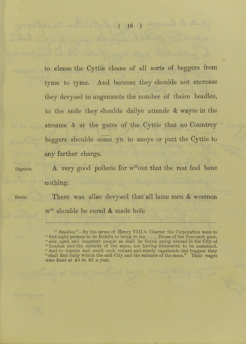 to dense the Cyttie cleane of all sorts of beggers from tyme to tyme. And because tliey shoulde not encrease they devysed to augemente the nomber of theire beadles, to the ende they shoulde dailye attende & wayte in the streates & at the gates of the Cyttie that no Countrey beggers shoulde come yn to anoye or putt the Cyttie to any farther charge. Dignitie. A vcry good pollccie for w^^'out that the rest had bene nothing. Dutie. There was allso devysed that'all lame men & woemen shoulde be cured & made hole  Beadlcs.~Bj the terms of Hem-y VIII.'s Charter the Corporation were to  find eight persons to be Bedells to bring to the . . . House of the Poor such poor,  sick, aged, and impotent people as shall be found going abroad in the City of London and the suburbs of the same, not having wherewith to be sustained. *' And to repulse and avoid such valiant and sturdy vagabonds and beggars they  shall find daily within the said City and the suburbs of the same. Their wages were fixed at £3 6s. 8d. a year.