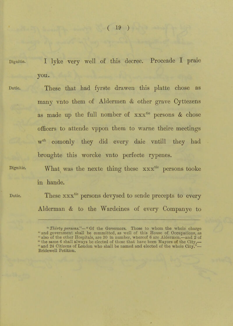 ( 19 ) I lyke very well o£ this decree. Proceade I praie you. These that had fyrste drawen this platte chose as many vnto them of Aldermen & other grave Cyttezens as made up the full nomber of xxx*'^ persons & chose officers to attende vppon them to warne theire meetings w'' coraonly they did every dale vntill they had broughte this worcke vnto perfecte rypenes. What was the nexte thing these xxx*'' persons tooke in hande. These xxx persons devysed to sende precepts to every Alderman & to the Wardeines of every Companye to TJdrtyj>ersons.'^—Of the Governors. Those to whom the whole ch.arge  and government shall be committed, as well of this House of Occupations, as also of the other Hospitals, are 30 in number, whereof 6 arc Aldermen,—and 2 of  the same 6 shall always be elected of those that have been Mayors of the City,—  and 24 Citizens of London who shall be named and elected of the whole City.— Bridewell Petition.