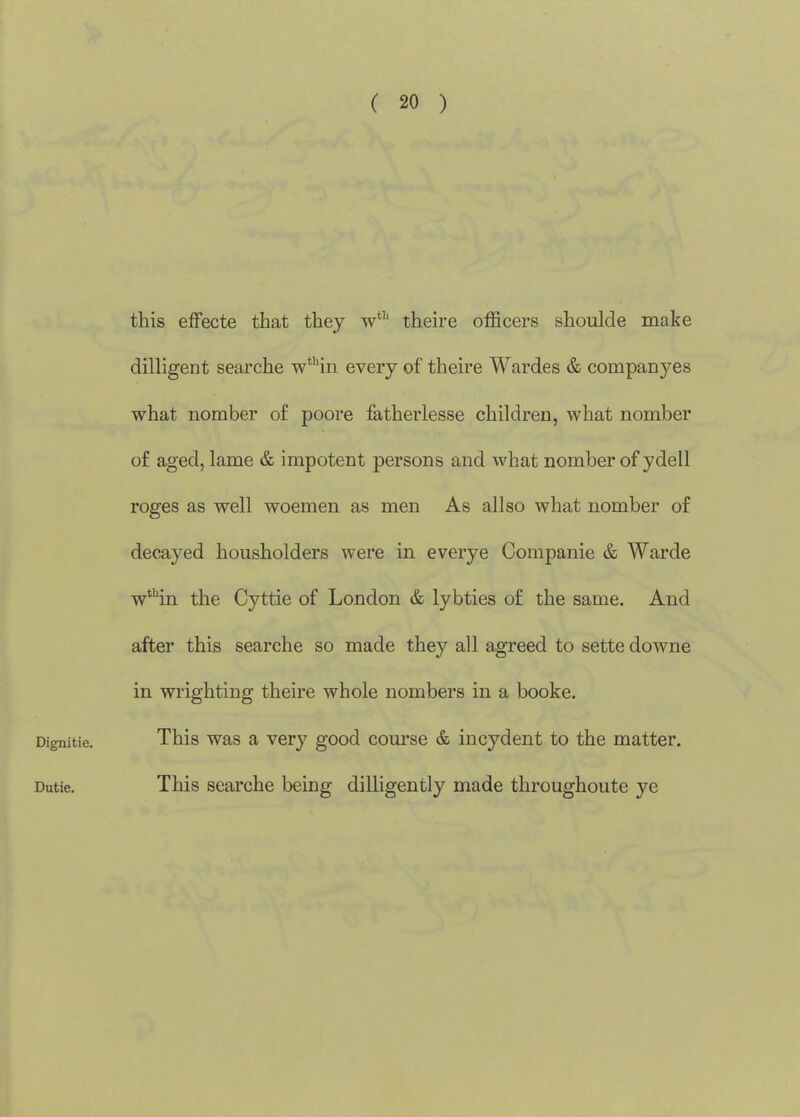 ( 20 ) this effecte that they w*'' theire officers shoulde make dilligent searche w*''in every of theire Wardes & companj^'es what nomber of poore fatherlesse children, what nomber of aged, lame & impotent persons and what nomber of ydell roges as well woemen as men As allso what nomber of decayed housholders were in everye Companie & Warde w'Hn the Cyttie of London & lybties of the same. And after this searche so made they all agreed to sette downe in wrighting theire whole nombers in a booke. Dignitie. This was a very good course & incydent to the matter. Dutie. This searche being dilligently made throughoute ye