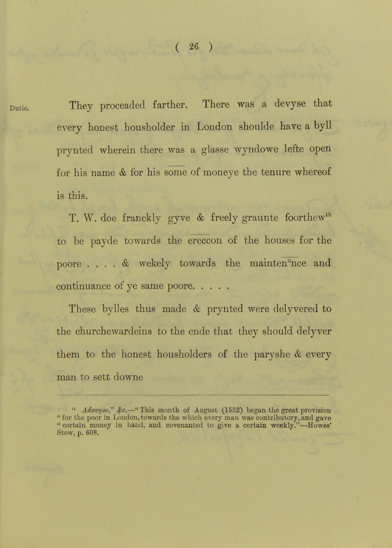 ( 26 ) They proceaded farther. There was a devyse that every honest housholder in London shoulde have a byll prynted wherein there was a glasse wyndowe lefte open for his name & for his some of moneye the tenure whereof is this. T. W. doe franckly gyve & freely graunte foorthew*^ to be payde towards the ereccon of the houses for the poore .... & wekely towards the maintenance and continuance of ye same poore These bylles thus made & prynted were delyvered to the churchewardeins to the ende that they should delyver them to the honest housholders of the paryshe & every man to sett downe  Adevyse, Sfc— This month of August (1552) began the great provision for the poor in London,towards the which every man was contributory,and gave  certain money in hand, and covenanted to give a certain weekly.—Howes' stow, p. 608.