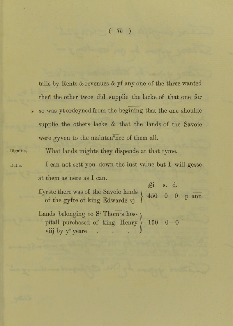 ( 75 ) talle by Rents & revenues & yf any one of the three wanted thed the other twoe did supplie the lacke of that one for » so was yt ordeyned from the begining that the one shoulde supplie the others lacke & that the lands of the Savoie were gyven to the maintenance of them all. Dignitie. What lauds mighte they dispende at that tyme. Dutie. I can not sett you down the iust value but I will gesse at them as nere as 1 can. £i s. d. ffyrste there was of the Savoie lands i .p. _ ^ — „ .1 I-1 • T-ii T • r 450 0 0 p ann ot the gyite or kmg lidwarde v) ) Lands belonging to S* Thome's hos- ^ pitall purchased of king Henry V 150 0 0 viij by y-^ yeare ... J