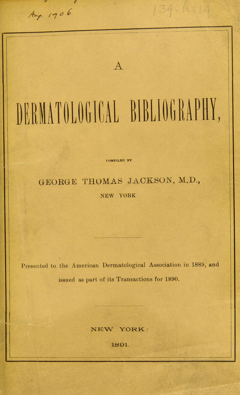 Ay,. /7 ^ ^ A MiilliOtlCAl HIBLIUGMPl COMPILED BT GEORGE THOMAS JACKSOJNf, M.D., NEW YORK Presented to the American Dermatological Association in 1889 issued as part of its Transactions for 1890. NEW YORJK : 1891.