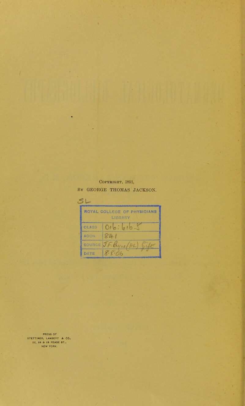 Copyright, 1891, Bv GEORGE THOMAS JACKSON. ROYAL COLLEGE OF PHYSICIANS LIO.IARY CLASS AGON. GOURCE DATE PRESS OF STETTINER, LAMBERT A CO.. 22, ^^ dk zs reaoe st., NEW YORK.