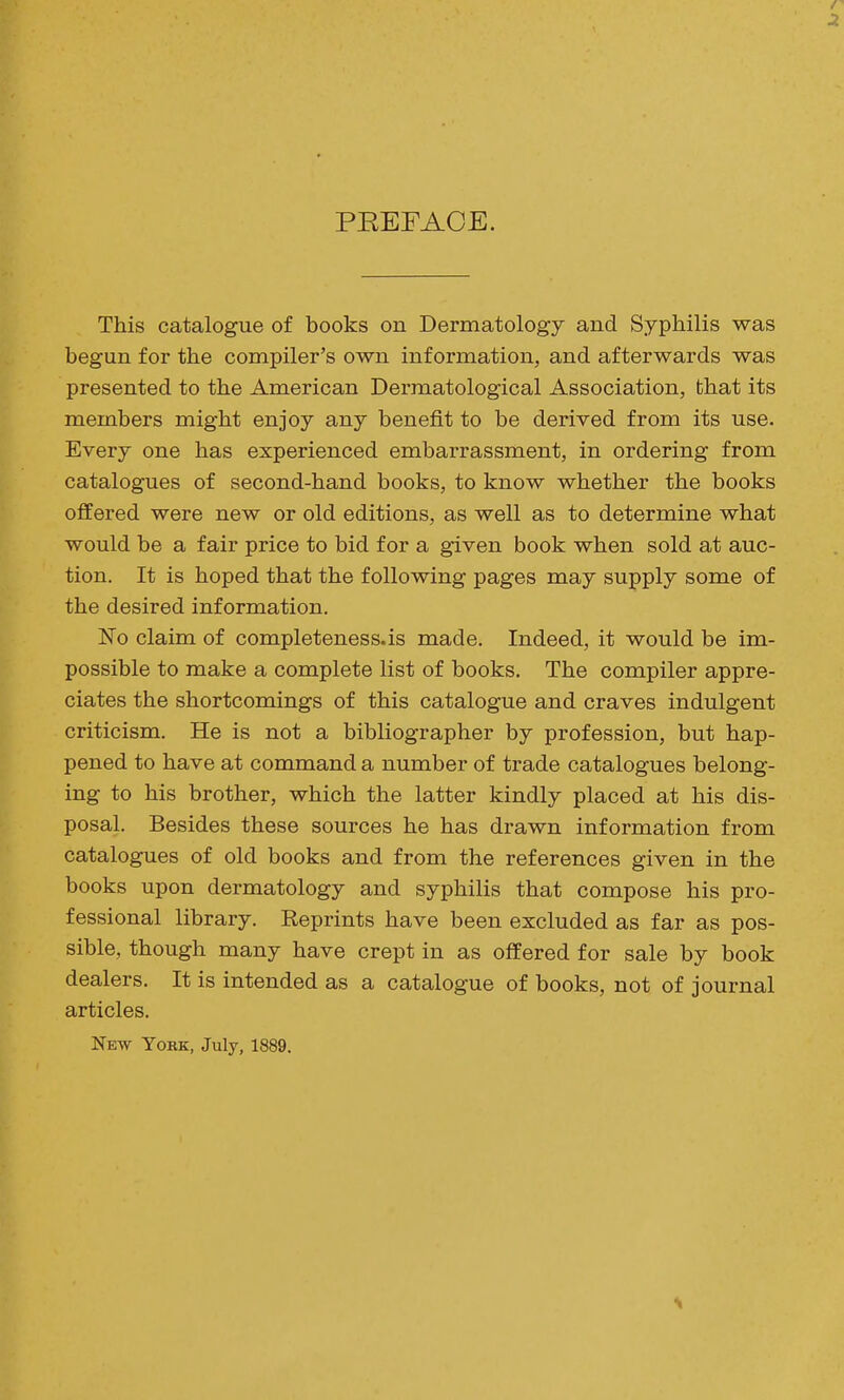 PEEFAOE. This catalogue of books on Dermatology and Syphilis was begun for the compiler's own information, and afterwards was presented to the American Dermatological Association, that its members might enjoy any benefit to be derived from its use. Every one has experienced embarrassment, in ordering from catalogues of second-hand books, to know whether the books offered were new or old editions, as well as to determine what would be a fair price to bid for a given book when sold at auc- tion. It is hoped that the following pages may supply some of the desired information. 'No claim of completenesses made. Indeed, it would be im- possible to make a complete list of books. The compiler appre- ciates the shortcomings of this catalogue and craves indulgent criticism. He is not a bibliographer by profession, but hap- pened to have at command a number of trade catalogues belong- ing to his brother, which the latter kindly placed at his dis- posal. Besides these sources he has drawn information from catalogues of old books and from the references given in the books upon dermatology and syphilis that compose his pro- fessional library. Reprints have been excluded as far as pos- sible, though many have crept in as offered for sale by book dealers. It is intended as a catalogue of books, not of journal articles. New York, July, 1889.