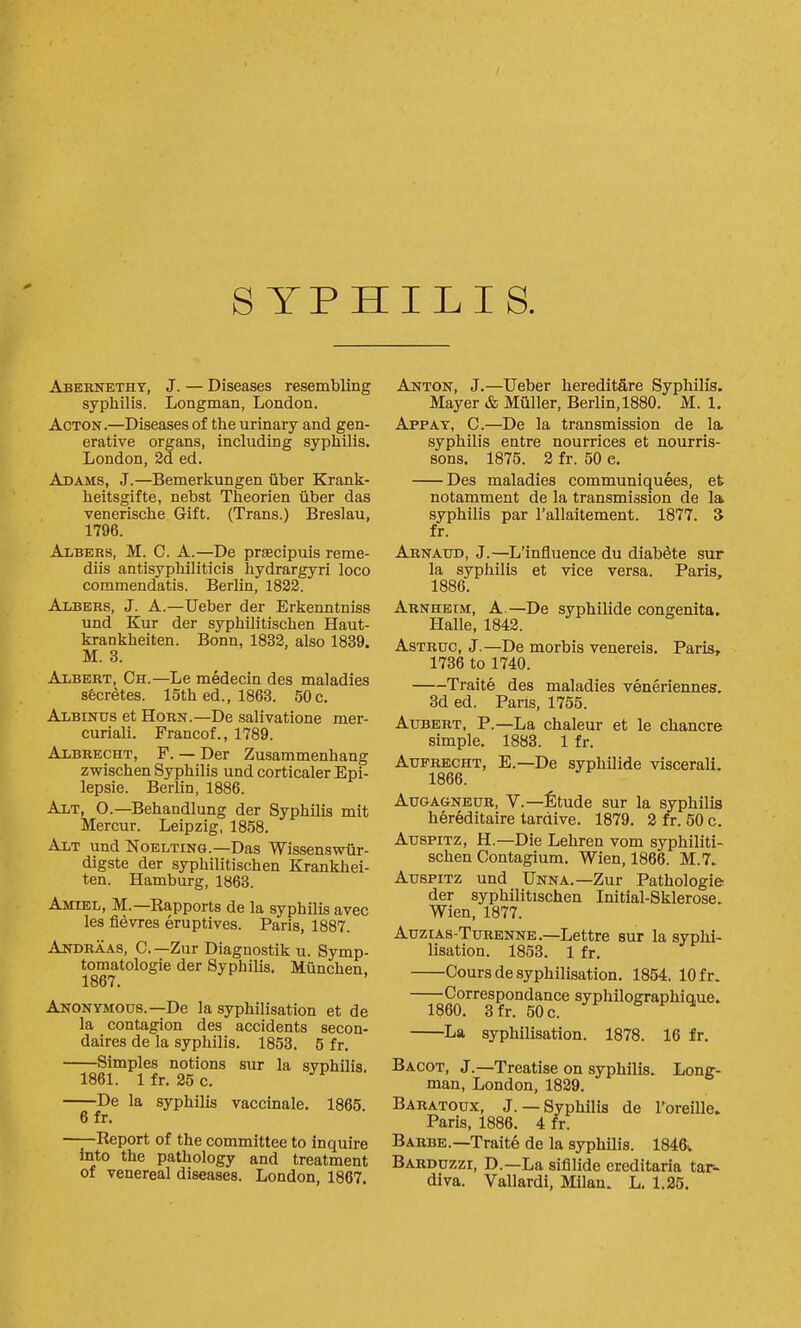 Abernetht, J. — Diseases resembling syphilis. Longman, London. Acton.—Diseases of the urinary and gen- erative organs, including syphilis. London, 2d ed. Adams, J.—Bemerkungen iiber Krank- heitsgifte, nebst Theorien ilber das venerische Gift. (Trans.) Breslau, 1796. Albers, M. C. a.—De prtecipuis reme- diis antisyphiliticis hydrargyri loco commendatis. Berlin, 1832. Albers, J. A.—Ueber der Erkenntniss und Kur der syphilitischen Haut- krankheiten. Bonn, 1832, also 1839. M. 3. Albert, Ch.—Le medecin des maladies sto^tes. 15th ed., 1863. 50c. Albinus et Horn.—De salivatione mer- curiali. Francof., 1789. Albrecht, F. — Der Zusammenhang zwischen Syphilis und corticaler Epi- lepsie. Berlin, 1886. Alt, O.—Behandlung der Syphilis mit Mercur. Leipzig, 1858. Alt und Noelting.—Das Wissenswiir- digste der syphilitischen Krankhei- ten. Hamburg, 1863. Amiel, M.—Rapports de la syphilis avec les fievres eruptives. Paris, 1887. Andraas, C—Zur Diagnostik u. Symp- tomatologie der Syphilis. Miinchen, Anonymous.—De la syphilisation et de la contagion des accidents secon- daires de la syphilis. 1853. 5 fr. Simples notions sur la svchilis. 1861. Ifr. 25 c. De la syphilis vaccinale. 1865. 6 fr. Report of the committee to inquire into the pathology and treatment of venereal diseases. London, 1867. Anton, J.—Ueber hereditare Syphilis. Mayer & Miiller, Berlin, 1880. M. 1. Appat, C.—De la transmission de la syphilis entre nourrices et nourris- sons. 1875. 2 fr. 50 e. Des maladies communiquees, et notamment de la transmission de la syphilis par I'allaitement. 1877. 3 fr. Arnaud, J.—L'influence du diab^te sur la syphilis et vice versa. Paris, 1886. Arnheum, a.—De syphilide congenita. Halle, 1842. AsTRUc, J.—De morbis venereis, Paris, 1736 to 1740. Traite des maladies veneriennes. 3d ed. Pans, 1755. Aubert, p.—La chaleur et le chancre simple. 1883. 1 fr. Attfrecht, E.—De syphilide viscerali. 1866. AuGAGNBUR, V.—I^tude sur la syphilis hereditaire tardive. 1879. 2 fr. 50 c. AuspiTZ, H.—Die Lehren vom syphiliti- schen Contagium. Wien, 1866. M.7. AtrspiTZ und Unna.—Zur Pathologie der syphilitischen Initial-Sklerose. Wien, 1877. Auzias-Turenne.—Lettre sur la syphi- lisation. 1853. 1 fr. Cours de syphilisation. 1854. 10 fr. Correspondance syphilographique. 1860. 3fr. 50 c. La syphilisation. 1878. 16 fr. Bacot, J.—Treatise on syphilis. Long- man, London, 1829. Baratoux, J.— Syphilis de I'breille. Paris, 1886. 4 fr. Barbe.—Traite de la syphilis. 1846v Barduzzi, D.—La sifilide creditaria tar- diva. Vallardi, Milan. L. 1.25.