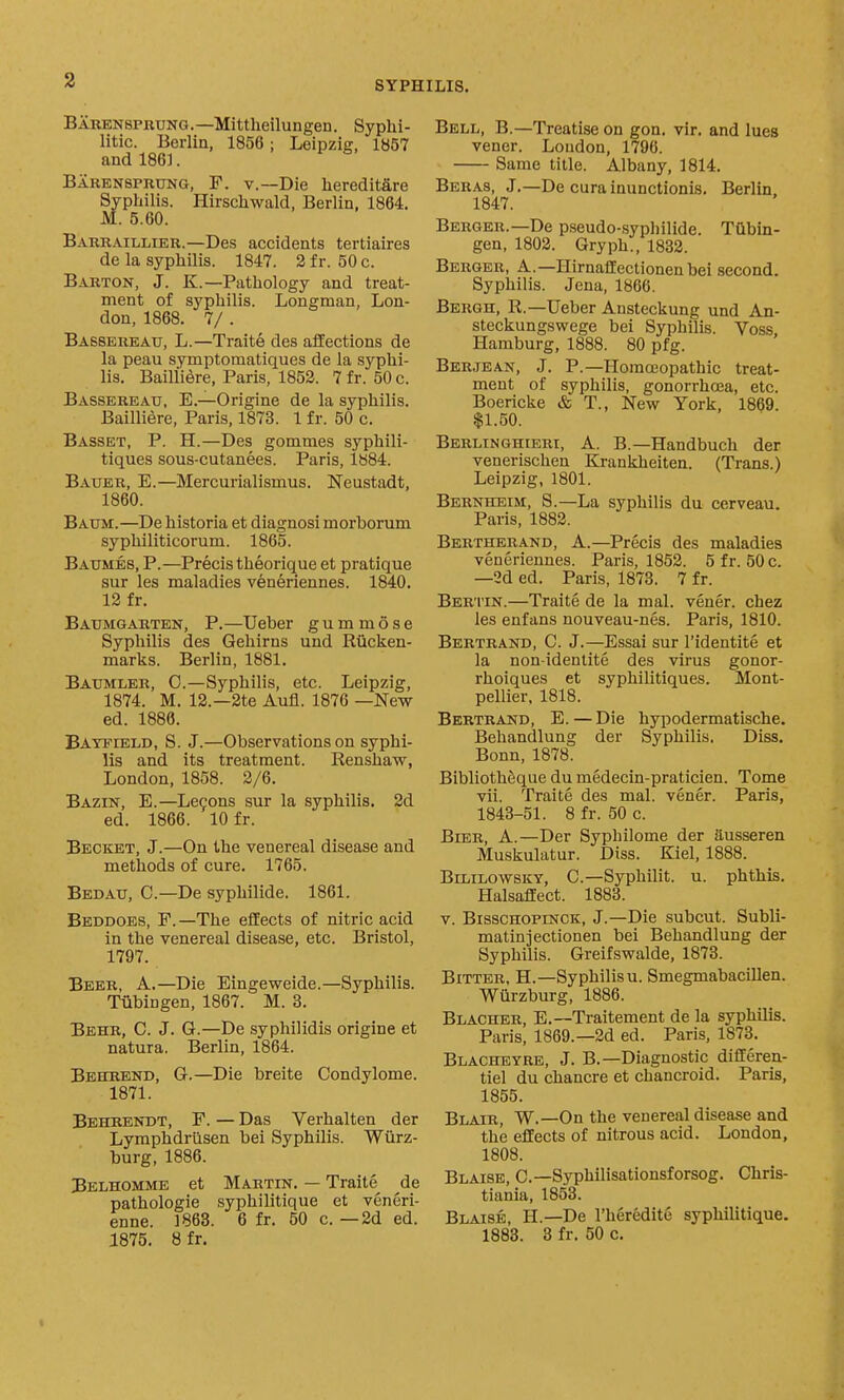 Bauensprung.—Mittheilungen. Syphi- litic. Berlin, 1856; Leipzig, 1B57 and 186]. Barensprung, F. v.—Die liereditare Syphilis. Hirschwald, Berlin, 1864. M. 5.60. Barraillier.—Des accidents tertiaires de la syphilis. 1847. 2 fr. 50 c. Barton, J. K.—Pathology and treat- ment of syphilis. Longman, Lon- don, 1868. 7/ . Babsereau, L.—Traite des affections de la peau symptomatiques de la syphi- lis. Bailiiere, Paris, 1852. 7 fr. 50 c. Bassereau, E.—Origine de la syphilis. Bailiiere, Paris, 1873. 1 f r. 50 c. Basset, P. H.—Des gommes syphili- tiques sous-cutanees. Paris, lb84. Bauer, E.—Mercurialismus. Neustadt, 1860. Baum.—De historia et diagnosi morborum syphiliticorum. 1865. Baumes, p.—Precis theorique et pratique sur les maladies veneriennes. 1840. 12 fr. Baumgarten, p.—Ueber g u m m 6 s e Syphilis des Gehirns und Riicken- marks. Berlin, 1881. Baumler, C.—Syphilis, etc. Leipzig, 1874. M. 12.—2te Aufl. 1876 —New ed. 1886. Bayfield, S. J.—Observations on syphi- lis and its treatment. Renshaw, London, 1858. 2/6. Bazin, E.—Leoons sur la syphilis. 2d ed. 1866. 10 fr. Becket, J.—On the venereal disease and methods of cure. 1765. Bedau, C—De syphilide. 1861. Beddoes, p.—The eflEects of nitric acid in the venereal disease, etc. Bristol, 1797. Beer, A.—Die Eingeweide.—Syphilis. Tubingen, 1867. M. 3. Behr, C. J. G.—De syphilidis origine et natura. Berlin, 1864. Behrend, G.—Die breite Condylome. 1871. Behrendt, F. — Das Verhalten der Lymphdrilsen bei Syphilis. Wiirz- burg, 1886. Belhomme et Martin. — Traite de pathologic syphilitique et veneri- enne. 1868. 6 fr. 50 c. —2d ed. 1875. 8 fr. Bell, B.—Treatise on gon. vir. and lues vener. Loudon, 1796. Same title. Albany, 1814. Beras, J.—De curainunctionis. Berlin, 1847. Berger.—De pseudo-sypl)ilide. Tubin- gen, 1802. Gryph., 1832. Berger, A.—HirnaflEectionenbei second. Syphilis. Jena, 1866. Bergh, R.—Ueber Ansteckung und An- steckungswege bei Syphilis. Voss, Hamburg, 1888. 80 pfg. Berjean, J. P.—Homeopathic treat- ment of syphilis, gonorrhoBa, etc. Boericke & T., New York, 1869. $1.50. Berlinghieri, a. B.—Handbuch der venerischen Krankheiten. (Trans.) Leipzig, 1801. Bernheim, S.—La syphilis du cerveau. Paris, 1882. Bertherand, a.—Precis des maladies veneriennes. Paris, 1852. 5 fr. 50 c. —2d ed. Paris, 1873. 7 fr. Bertin.—Traite de la mal. vener. chez les enfans nouveau-nes. Paris, 1810. Bertrand, C. J.—Essai sur I'identite et la non idenlite des virus gonor- rhoiques et syphilitiques. Mont- pellier, 1818. Bertrand, E.—Die hypodermatische. Behandlung der Syphilis. Diss. Bonn, 1878. Bibliothfeque du medecin-praticien. Tome vii. Traite des mal. vener. Paris, 1843-51. 8 fr. 50 c. Bier, A.—Der Syphilome der ausseren Muskulatur. Diss. Kiel, 1888. BiLiLowsKY, C.—Syphilit. u. phthis. Halsaflfect. 1883. V. BisscHOPmcK, J.—Die subcut. Subli- matinjectionen bei Behandlung der Syphilis. Greifswalde, 1873. Bitter, H.—Syphilisu. Smegmabacillen. Wiirzburg, 1886. Blacher, E.—Traitement de la syphilis. Paris, 1869.—2d ed. Paris, 1878. Blacheyre, J. B.—Diagnostic diflferen- tiel du chancre et chancroid. Paris, 1855. Blair, W.—On the venereal disease and the effects of nitrous acid. London, 1808. Blaise, C—Syphilisationsforsog. Chris- tiania, 1853. Blaise, H.—De I'heredite syphilitique. 1883. 8 fr. 50 c.
