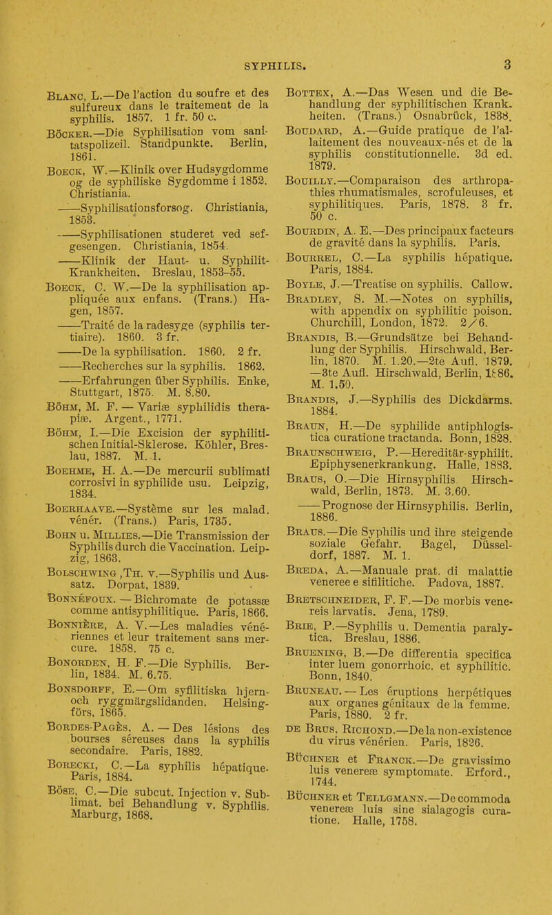 Blanc, L.—De Taction du soufre et des sulfureux dans le traitemeat de la syphilis. 1857. 1 fr. 50 c. BocKEK.—Die Sypliilisation vom sani- tatspolizeil. Standpunkte. Berlin, 1861. BoECK, W.—Klinik over Hudsygdomme og de syphiliske Sygdomme i 1852. Christiania. ——Syphilisationsforsog. Christiania, 1853. Syphilisationen studeret ved sef- gesengen. Christiania, 1854. Klinik der Haut- u. Syphilit- Krankheiten. Breslau, 1853-55. BoECK, C. W.—De la syphilisation ap- pliques aux enfans. (Trans.) Ha- gen, 1857. Traite de la radesyge (syphilis ter- tiaire). 1860. 3 fr. De la syphilisation. 1860. 2 fr. Recherches sur la syphilis. 1863. -Erfahrungen uber Syphilis. Enke, Stuttgart, 1875. M. 8.80. B6H.\r, M. F. — Varite syphilidis thera- piae. Argent., 1771. BoHM, I.—Die Excision der syphiliti- schenlnitial-Sklerose. KShler, Bres- lau, 1887. M. 1. BoEHJiE, H. A.—De mercurii sublimati corrofsivi in syphilide usu. Leipzig, 1834. BoERHAAVE.—SystSme sur les malad. vener. (Trans.) Paris, 1785. BoHN u. Millies.—Die Transmission der Syphilis durch die Vaccination. Leip- zig, 1863. BoLscHwmG ,Th. v.—Syphilis und Aus- satz. Dorpat, 1839. BoNNEFoux. — Bichromate de potassse comrae antisyphilitique. Paris, 1866. BoNNiiiRE, A. v.—Les maladies vene- riennes et leur traitement sans mer- cure. 1858. 75 c. BoNORDEN, H. F.—Die Syphilis. Ber- lin, 1834. M. 6.75. BoNSDORFF, E.—Om syfilitiska hjern- och ryggmargslidanden. Helsinff- fors, 1865. ® BoRDES-PAGfes. A. — Des lesions des bourses sereuses dans la syphilis secondaire. Paris, 1882. BoRECKi, C—La syphilis hepatique- Paris, 1884. ^ BosE, C—Die subcut. Injection v. Sub- limat. bei Behandlung v. Syohilis Marburg, 1868. ■ BoTTBX, A.—Das Wesen und die Be- handlung der syphilitischen Krank. heiten. (Trans.) Osnabriick, 1838. BouDARD, A.—Guide pratique de I'al- laitement des nouveaux-nes et de la syphilis constitutionnelle. 3d ed. 1879. BouiLLY.—Comparaison des arthropa- thies rhumatisraales, scrofuleuses, et syphilitiques. Paris, 1878. 3 fr. 50 c. BouRDLN, A. E.—Des principauxfacteurs de gravite dans la syphilis. Paris. BotTRREL, C.—La syphilis hepatique. Paris, 1884. BoTLB, J.—Treatise on syphilis. Callow. Bradley, 8. M.—Notes on syphilis, with appendix on syphilitic poison. Churchill, London, 1872. 2/6. Brandis, B.—Grundsatze bei Behand- lung der Syphilis. Hirschwald, Ber- lin, 1870. M. 1.20.—2te Aufl. 1879. —3te Aufl. Hirschwald, Berlin, It86. M. 1.50. Brandis, J.—Syphilis des Dickdarms. 1884. Braun, H.—De .syphilide antiphlogis- tica curatione tractanda. Bonn, 1828. Braunsch-vteig, p.—Hereditilr-syphilit. Epiphysenerkrankung. Halle, 1883. Braus, O.—Die Hirnsyphilis Hirsch- wald, Berlin, 1873. M. 3.60. Prognose der Hirnsyphilis. Berlin, 1886. Braus.—Die Syphilis und ihre steicende soziale Gefahr. Bagel, DQssel- dorf, 1887. M. 1. Breda, A.—Manuale prat, di malattie veneree e sifilitiche. Padova, 1887. Bretschneider, F. F.—De morbis vene- reis larvatis. Jena, 1789. Brie, P.—Syphilis u. Dementia paraly- tica. Breslau, 1886. Bruening, B.—De differentia specifica inter luem gonorrhoic. et syphilitic. Bonn, 1840. Bruneau. — Les eruptions herpetiques aux organes genitaux de la femme. Paris, 1880. 2 fr. DE Brus. RicnoND.—De la non-existence du virus venerien. Paris, 1826. BucitNER et Franck.—De gravissimo luis venerete symptomate. Erford.. 1744. BucHNERet Tellgmann.—Decommoda venere83 luis sine sialagogis cura- tione. Halle, 1758.