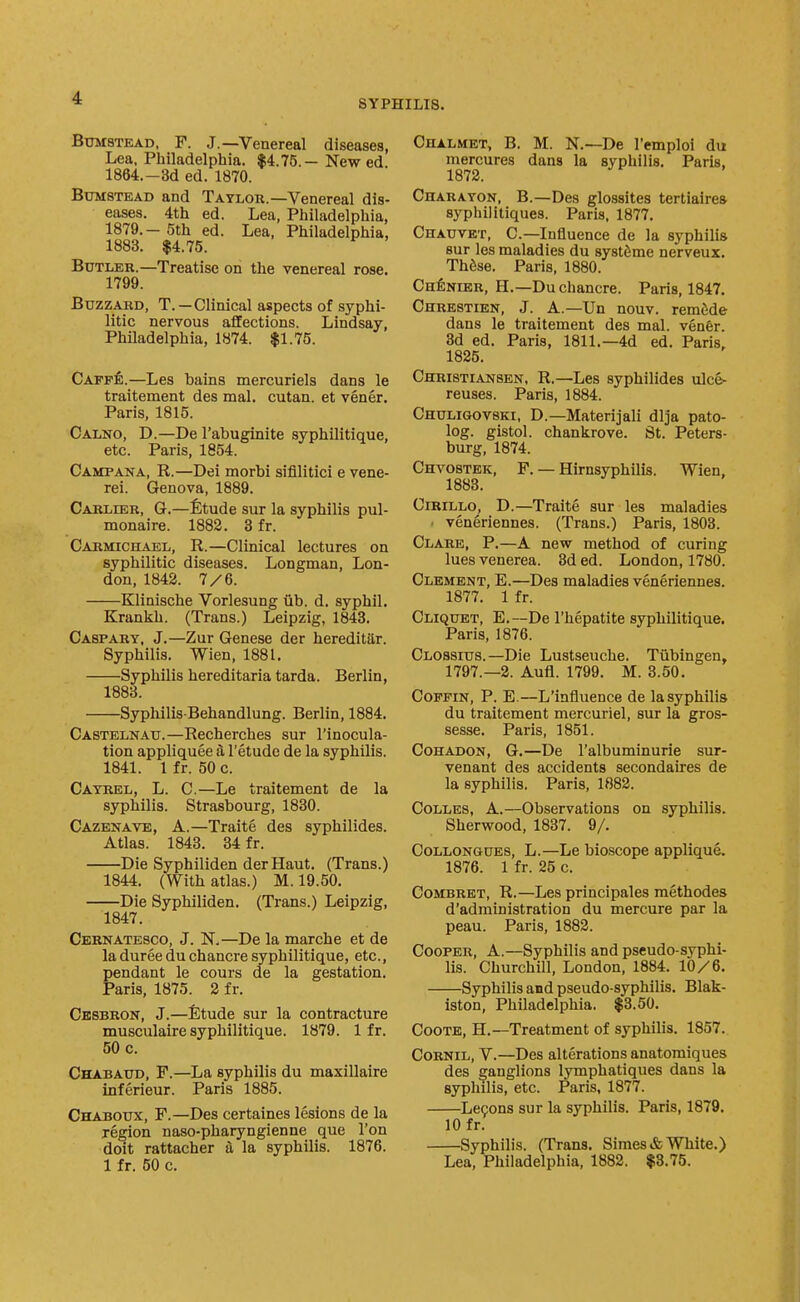 SYPHILIS. BxjMSTEAD. F. J.—Venereal diseases, Lea, Philadelphia. $4.75.—New ed 1864.-3d ed. 1870. BuMSTEAD and Taylor.—Venereal dis- eases. 4th ed. Lea, Philadelphia, 1879.- 5th ed. Lea, Philadelphia, 1883. $4.75. Butler.—Treatise on the venereal rose. 1799. Buzzard, T.—Clinical aspects of syphi- litic nervous affections. Lindsay, Philadelphia, 1874. $1.75. CAPpfi.—Les bains mercuriels dans le traitement des mal. cutan. et vener. Paris, 1815. Calno, D.—De I'abuginite syphilitique, etc. Paris, 1854. Camp ANA, R.—Dei morbi sifilitici e vene- rei. Genova, 1889. Carlier, G.—fitude sur la syphilis pul- monaire. 1882. 3 fr. Carmichael, R.—Clinical lectures on syphilitic diseases. Longman, Lon- don, 1842. 7/6. Klinische Vorlesung iib. d, syphil. Krankh. (Trans.) Leipzig, 1843. Caspary, J.—Zur Genese der hereditilr. Syphilis. Wien, 1881. Syphilis hereditaria tarda. Berlin, 1883. Syphilis Behandlung. Berlin, 1884. Castelnau.—Recherches sur I'inocula- tion appliquee a I'etude de la syphilis. 1841. 1 fr. 50 c. Cayrel, L. C.—Le traitement de la syphilis. Strasbourg, 1830. Cazbnave, a.—Traite des syphilides. Atlas. 1843. 34 fr. Die Syphiliden derHaut. (Trans.) 1844. (With atlas.) M. 19.50. Die Syphiliden. (Trans.) Leipzig, 1847. Cernatesco, J. N.—De la marche et de la duree du chancre syphilitique, etc., pendant le cours de la gestation. Paris, 1875. 2 fr. Cesbron, J.—fitude sur la contracture musculaire syphilitique. 1879. 1 fr. 50 c. Chabaud, F.—La syphilis du maxillaire inferieur. Paris 1885. Chaboux, F.—Des certaines lesions de la region naso-pharyngienne que Ton doit rattacher a la syphilis. 1876. 1 fr. 50 c. Chalmet, B. M. N.—De I'emploi du mercures dans la syphilis. Paris, 1872. CnARAYON, B.—Des glossites tertiairea syphilitiques. Paris, 1877. Chauvet, C—Influence de la syphilis sur les maladies du systSme nerveux. Thdse. Paris, 1880. CHfeNiER, H.—Du chancre. Paris, 1847, Chrestien, J. A.—Un nouv. remfide dans le traitement des mal. ven6r. 3d ed. Paris, 1811.—4d ed. Paris, 1825. Christiansen, R.—Les syphilides ulc&- reuses. Paris, 1884. Chuligovski, D.—Materijali dlja pato- log. gistol. chankrove. St. Peters- burg, 1874. Chvostek, F. — Hu-nsyphilis. Wien, 1883. CiRiLLo, D.—Traite sur les maladies ■ veneriennes. (Trans.) Paris, 1803. Clare, P.—A new method of curing lues venerea. 3d ed. London, 1780. Clement, E.—Des maladies veneriennes. 1877. 1 fr. Cliquet, E.—De I'hepatite syphilitique. Paris, 1876. Clossius.—Die Lustseuche. Tiibingen, 1797.—2. Aufl. 1799. M. 3.50. Coffin, P. E.—L'influence de la syphilis du traitement mercuriel, sur la gros- sesse, Paris, 1851. CoHADON, G.—De I'albuminurie sur- venant des accidents secondaires de la syphilis. Paris, 1882. CoLLES, A.—Observations on syphilis. Sherwood, 1837. 9/. CoLLONGUES, L.—Le bioscope applique. 1876. 1 fr. 25 c. CoMBRET, R.—Les principales methodes d'administration du mercure par la peau. Paris, 1882. Cooper, A.—Syphilis and pseudo-syphi- lis. Churchill, London, 1884. 10/6. Syphilis and pseudo-syphilis. Blak- iston, Philadelphia. $3.50. CooTE, H.—Treatment of syphilis. 1857. CoRNiL, V.—Des alterations anatomiques des ganglions lymphatiques dans la syphilis, etc. Paris, 1877. Lecons sur la syphilis. Paris, 1879. 10 fr. Syphilis. (Trans. Simes& White.) Lea, Philadelphia, 1882. $3.75.