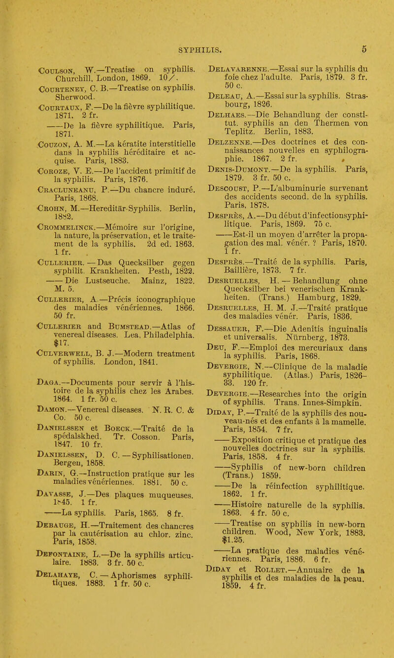 COULSON, W.—Treatise on syphilis. Churchill, London, 1869. 10/. COURTENEY, C. B.—Treatise on syphilis. Sherwood. CouKTADx, F.—De lafl^vre syphilitique. 1871. 2 fr. De la fiSvre syphilitique. Paris, 1871. CouzoN, A. M.—La iieratite interstitielle dans la syphilis hereditaii'e et ac- quise. Paris, 1883. CoROZE, V. E.—De I'accident primitif de la syphilis. Paris, 1876. Cracluneanu, p.—Du chancre indure. Paris, 1868. Crohn, M.—Hereditar-Syphilis. Berlin, 18S2. Crommelinck.—Memoire sur I'origine, la nature, la preservation, et le traite- ment de la syphilis. 2d ed. 1863. 1 fr. CuLLERiER. — Das Quecksilber gegen syphilit. Kj-ankheiten. Pesth, 1822. Die Lustseuche. Mainz, 1822. M. 5. CuLLERiER, A.—Precis iconographique des maladies veneriennes. 1866. 50 fr. Cui-LERiER and Bumstead.—Atlas of venereal diseases. Lea, Philadelphia. $17. Culverwell, B. J.—Modern treatment of syphilis. London, 1841. Daga.—Documents pour servir a I'his- toire de la syphilis chez las Arabes. 1864. 1 fr. 50 c. DAMON.—Venereal diseases. N. R. C. & Co. 50 c. Danielssen et Boeck.—Traite de la spedalskhed. Tr. Cosson. Paris, 1847. 10 fr. Danielssen, D. C. — Syphilisationen. Bergen, 1858. Darin, G.—Instruction pratique sur les maladies veneriennes. 1881. 50 c. Davasse, J.—Des plaques muqueuses. 1^45. 1 fr. La syphilis. Paris, 1865. 8 fr. Debauge, H.—Traitement des chancres par la cauterisation au chlor. zinc. Paris, 1858. Defontaine, L.—De la syphilis articu- laire. 1883. 3 fr. 50 c. Delahaye, C. — Aphorismes syphili- tiques. 1883. 1 fr. 50 c. Delavarenne.—Essai sur la .syphilis du foie Chez I'adulte. Paris, 1879. 3 fr. 50 c. Deleau, a.—Essai sur la syphilis. Stras- bourg, 1826. Delhaes.—Die Behandluug der consti- tut. syphilis an den Thermen von Teplitz. Berlin, 1883. Delzenne.—Des doctrines et des con- naissances nouvelles en syphilogra- phie. 1867. 2 fr. Dbnis-Dumont.—De la syphilis. Paris, 1879. 3 fr. 50 c. Descoust, p.—L'albuminurie survenant des accidents second, de la syphilis. Paris. 1878. Desprbs, a.—Du debut d'infectionsyphi- litique. Paris, 1869. 75 c. Est-il un moyen d'arrgter la propa- gation des mal. vener. ? Paris, 1870. 1 fr. Desprbs.—Traite de la syphilis. Paris, BailliSre, 1873. 7 fr. Desrdblles, H. — Behandlung ohne Quecksilber bei venerischen Krank- heiten. (Trans.) Hamburg, 1829. Desruelles, H. M. J.—Traite pratique des maladies vener. Paris, 1836. Dessauer, F.—Die Adenitis inguinalis et universalis. Niirnberg, 1873. Deu, F.—Emploi des mercuriaux dans la syphilis. Paris, 1868. Devergib, N.—Clinique de la maladie syphilitique. (Atlas.) Paris, 1826- 83. 120 fr. Devergib.—Researches into the origin of syphilis. Trans. Innes-Simpkin. DiDAY, P.—Traite de la syphilis des nou- veau-nes et des enfants a la mamelle. Paris, 1854. 7 fr. Exposition critique et pratique des nouvelles doctrines sur la syphilis. Paris, 1858. 4 fr. Syphilis of new-born children (Trans.) 1859. De la reinfection syphilitique. 1862. Ifr. Histoire naturelle de la syphilis. 1863. 4fr. 50 c. Treatise on syphilis in new-born children. Wood, New York, 1888. $1.25. La pratique des maladies vene- riennes. Paris, 1886. 6 fr. DiDAY et Rollet.—Annuaire de la syphilis et des maladies de la peau. 1859, 4fr.