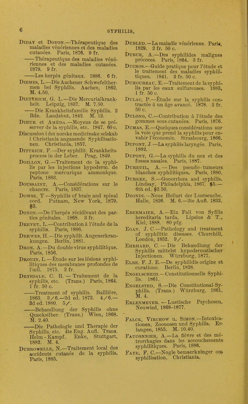 DiDAY et DoYON.—Therapeutique des maladies veneriennes et des maladies cutanees. Paris, 1876. 9 fr. —^Therapeutique des maladies vene- riennes et des maladies cutanees. 1879. 9 f r. Les herpes genitaux. 1886. 6 fr. DiEMES, L.—DieAachener Schwefelther- men bei Syphilis. Aachen, 1862. M. 4.50. DiETlCRiCH, G. L.—Die Mercurialkrank- heit. Leipzig, 1837. M. 7.50. Die Krankheitsfamilie Syphilis. 2 Bde. Landshut, 1842. M. 12. DiHUR et Ambda.—Moyens de se pre- server de la syphilis, etc. 1847. 60 c. Discussion i det norske medicin.ske selskab i Christiania angaaende Syphilisatio- nen. Christiania, 1857. DiTTRiCH. F.—Der syphilit. Krankheits- process in der Leber. Prag, 1849. DoiLLON, G.—Traitement de la syphi- lis par les injections hypoderm. de peptone mercurique ammonique. Paris, 1883. DotrssAiNT, A.—Considerations sur le chancre. Paris, 1837. Dowse, T—Syphilis of brain and spinal cord. Putnam, New York, 1879. $3. DoTON.—De I'herp^s recidivant des par- ties genitales. 1868. 3 fr. Drevet, L.—Contribution a I'etude de la syphilis. Paris, 1886. Drewes, H.—Die syphilit. Augenerkran- kungen. Berlin, 1881. Dron. a.—Du double virus syphilitique. Paris, 1856. Drouin, L.—Etude sur les lesions syphi- litiques des membranes profondes de I'ceil. 1875. 2 fr. Drtsdale. C. R. — Traitement de la syphilis, etc. (Trans.) Paris, 1864. 1 fr. 50 c. Treatment of syphilis. Bailli^re, 1863. 3/6.—2d ed. 1872. 4/6.— 3d ed. 1880. 5/. Behandlung der Syphilis ohne Quecksilber. (Trans.) Wien, 1868. M. 2.40. -Die Pathologic und Therapie der Syphilis, etc. 4te Eng. Aufl. Trans. Helm - Kampf. Enke, Stuttgart, 1882. M. 4. Dubromblle, N.—Traitement local des accidents cutanes de la syphilis. Paris, 1885. DuBLED.—Lamaladie venerienne. Parie, 1829. 2fr. 50 c. DoBUB, A.—Des syphilides malignes precoces. Paris, 1864. 3 f r. DucROS.—Guide pratique pour I'etude et le traitement des maladies syphili- tiques. 1841. 3 fr. 50 c. Duhoureau, E.—Traitement de la syphi- lis par les eaux sulfureuses. 1883. 1 fr. 50 c. DuLAC, P.—fitude sur la syphilis con- tractee il un age avance. 1878. 2 fr. 50 c. DuLONG, C—Contribution a I'etude des gommes sous-cutanees. Paris, 1876. Dumas, E.—Quelques considerations sur la voie que prend la syphilis pour en- vahir I'economie. Strasbourg, 1866. DuPONT, J.—La syphilis laryngee. Paris, 1882. DupoNT, G.—La syphilis du nez et des fosses nasales. Paris, 1887. DuREUiL, A. — Des pseudo-tumeurs blanches syphilitiques. Paris, 1880. Ddrkee, S.—Gonorrhoea and syphilis. Lindsay. Philadelphia, 1867. $5.— 6th ed. $3.50. DzoNDi.—Neue Heilart der Lustseuche. Halle, 1826. M. 6.—3te Aufl. 1832. Ebermaier, a.—Ein Fall von Syfilis hereditaria tarda. Lipsius & T., Kiel, 1888. 80 pfg. Egan. J. C.—Pathology and treatment of syphilitic diseases. Churchill, London, 1852. 9/. Ehrhard, C. — Die Behandlung der Syphilis mittelst hypodermatischer Injectionen. Wiirzburg, 1877. Elbe. F. J. E.—De syphilidis origine et curatione. Berlin, 1838. Engelscheid.—Constitutionnelle Syphi- lis. 1861. Engelsted, S.—Die Constitutional-Sy- philis. (Trans.) Wurzburg, 1861. M. 4. Erlenmeyer. — Luetische Psychosen. Neuwied, 1868-1877. Falck, Virchow u. Simon.—Intoxica- tionen, Zoonosen und Syphilis. Er- langen, 1855. M. 10.40. Fatjconnier, a.—La fi^vre et des me- trorrhagies dans les accouchements syphilitiques. Paris, 1886. Faye. F. C.—Nogle bemaerkninger om syphilisation. Christiania.