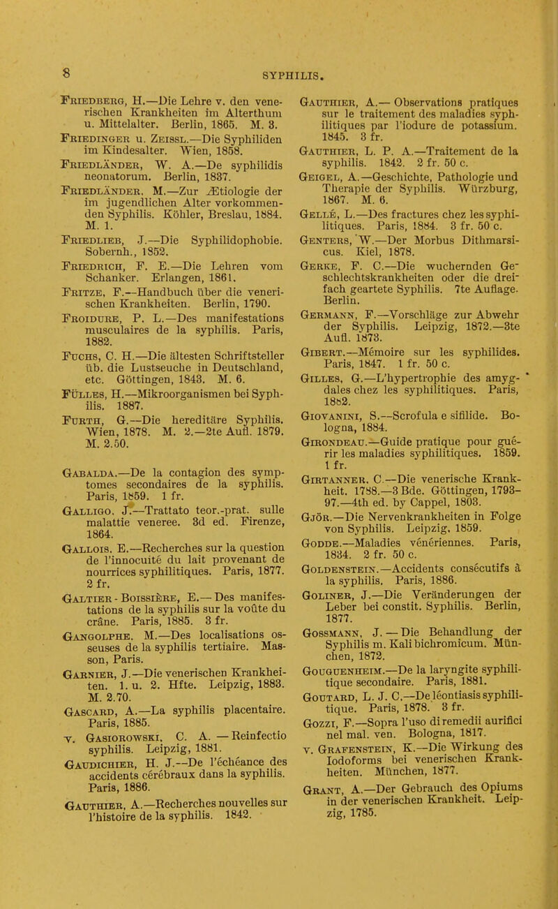 Fbiedberg, H.—Die Lehre v. den vene- rischen Krankheiten im Alterthum u. Mittelalter. Berlin, 1865. M. 8. Friedinger u. Zeissl.—Die Syphiliden im Kindesalter. Wien, 1858. Friedlandbr, W. a.—De syphilidis neonatorum. Berlin, 1837. Triedlander. M.—Zur ^tiologie der im jugendlichen Alter vorkommen- den Syphilis. Kohler, Breslau, 1884. M. 1. Friedlieb, J.—Die Sypliilidophobie. Sobernh., 1852. FRiEDRicn, F. E.—Die Lehren vom Sclianker. Erlangen, 1861. Eritze, F.—Handbuch liber die veneri- schen Krankheiten. Berlin, 1790. Froiddre, p. L.—Des manifestations musculaires de la syphilis. Paris, 1882. Ftjchs, C. H.—Die altesten Schriftsteller lib. die Lustseuche in Deutschland, etc. GOttingen, 1843. M. 6. FiJLLES, H.—Mikroorganismen bei Syph- ilis. 1887. Forth, G.—Die hereditilre Syphilis. Wien, 1878. M. 2.—2te Aufl. 1879. M. 2.50. Gabalda.—De la contagion des symp- tomes secondaires de la syphilis. Paris, 1859. 1 fr. Galligo. J.—Trattato teor.-prat. sulle malattie veneree. 3d ed. Firenze, 1864. Gallois. E.—Recherches sur la question de I'innocuite du lait provenant de nourrices syphilitiques. Paris, 1877. 2fr. Oaltier - Boissiere, E.—Des manifes- tations de la syphilis sur la voiite du crSne. Paris, 1885. 3 fr. Ganqolphe. M.—Des localisations os- seuses de la syphilis tertiaire. Mas- son, Paris. Garnier, J.—Die venerischen Krankhei- ten. 1. u. 2. Hfte. Leipzig, 1883. M. 2.70. Gabcard, a.—La syphilis placentaire. Paris, 1885. T. Gasiorowski. C. a. — Reinfectio syphilis. Leipzig, 1881. Gaudichier, H. J.—De I'echeance des accidents cerebraux dans la syphilis. Paris, 1886. GAUTraBB, A.—Recherches nouvelles sur Gauthier, a.— Observations pratiques sur le traitenient des maladies syph- ilitiques par I'iodure de potassium. 1845. 8 fr. Gauthier, L. P. A.—Traitement de la syphilis. 1842. 2 fr. 50 c. Geigel, a.—Geschichte, Pathologie und Therapie der Syphilis. WUrzburg, 1867. M. 6. Gelle, L.—Des fractures chez les syphi- litiques. Paris, 1884. 3 fr. 50 c. Genteus, W.—Der Morbus Dithraarsi- cus. Kiel, 1878. Gerke, F. C.—Die •wuchernden Ge schlecbtskrankheiten oder die drei' fach geartete Syphilis. 7te Auflage- Berlin. Germann, F.—Vorschliige zur Abwehr der Syphilis. Leipzig, 1872.—3te Aufl. 1873. Gibert.—Memoire .sur les syphilides. Paris, 1847. 1 fr. 50 c. GiLLES, G.—L'hypertrophie des amyg- dales chez les syphilitiques. Paris, 1862. GiovANiNi, S.—Scrofula e sifilide. Bo- logna, 1884. GmoNDEAU.—Guide pratique pour gue- rir les maladies syphilitiques. 1859. I fr. GiRTANNER. C.—Die venerische Krank- heit. 1788.—3 Bde. GOttingen, 1793- 97.—4th ed. by Cappel, 1803. Gjor.—Die Nervenkrankheiten in Folge von Syphilis. Leipzig. 1859. GoDDE.—Maladies veneriennes. Paris, 1884. 2 fr. 50 c. GoLDENSTEiN.—Accidents consecutifs a la syphilis. Paris, 1886. GOLINER, J.—Die Veranderungen der Leber bei constit. Syphilis. Berlin, 1877. GossMANN. J. — Die Behandlung der Syphilis m. Kali bichromicum. Mtln- chen, 1872. GouGUENHEiM.—De la laryngite syphili- tique secondaire. Paris, 1881. GoUTARD, L. J. G.—Deleontiasissyphili- tique. Paris, 1878. 3 fr. Gozzi, F.—Sopra I'uso diremedii aurifici nel mal. ven. Bologna, 1817. V. Grafbnstein, K.—Die Wirkung des Iodoforms bei venerischen Krank- heiten. Mlinchen, 1877. Grant, A.—Der Gebrauch des Opiums in der venerischen Krankheit. Leip-