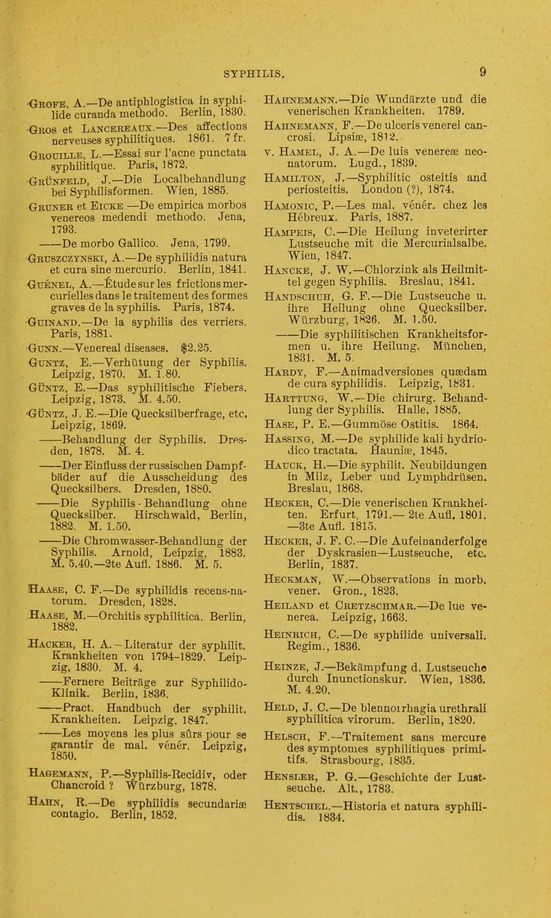 ■Qrofe, a.—De antiphlogistica in syphi- lide curanda methodo. Berlin, 1830. •Gros et LANCEREAUX.~Des affections nerveuses syphilitiques. 1861. 7fr. Grouille, L.—Essai sur I'acne punctata syphilitique. Paris, 1872. •GrUnfeld, J.—Die Localbehandlung bei Syphilisformen. Wien, 1885. Gruner et EiCKE —De empirica morbos venereos medendi methodo. Jena, 1793. De morbo Gallico. Jena, 1799. •Gruszczynski, a.—De sypbilidis natura et cura sine mercuric. Berlin, 1841. GtTENEL, A.—fitudesurles frictions mer- curielles dans le traitement des formes graves de la syphilis. Paris, 1874. •Gxunand.—De la syphilis des verriers. Paris, 1881. ■Gtnra.—Venereal diseases. $3.25. GuNTZ, E.—Verhutung der Syphilis. Leipzig, 1870. M. 1.80. GUNTZ, E.—Das syphilitisc'he Fiebers. Leipzig, 1873. M. 4.50. ■GuNTZ, J. E.—Die Quecksilberfrage, etc. Leipzig, 1869. Behandlung der Syphilis. Dres- den, 1878. M. 4. -Der Einfluss derrussischen Dampf- bader auf die Ausscheidung des Quecksilbers. Dresden, 1880. Die Syphilis - Behandlung ohne Quecksilber. Hirschwald, Berlin, 1882. M. 1.50. Die Chromwasser-Behandlung der Syphilis. Arnold, Leipzig, 1883. M. 5.40.—2te Aufl. 1886. M. 5. Haase, C. F.—De syphilidis recens-na- torum. Dresden, 1828. Baase, M.—Orchitis syphilitica. Berlin, 1882. Hacker, H. A.-Literatur der syphilit, Krankheiten von 1794-1829. Leip- zig, 1830. M. 4. Fernere Beitrftge zur Syphilido- Klinik. Berlin, 183B. Pract. Handbuch der syphilit. Krankheiten. Leipzig, 1847. Les moyens les plus sClrs pour se garantir de mal. vener. Leipziff. 1850. * Bagemann, p.—Syphilis-Recidiv, oder Chancroid ? Wurzburg, 1878. Bahn, R.—De syphilidis secundariae contagio. Berlin, 1852. Hahnemann.—Die Wundilrzte und die venerischen Krankheiten. 1789. Hahnemann, F.—De ulceris venerei can- crosi. Lipsiae, 1812. V. Hamel, J. A.—De luis venerese neo- natorum. Lugd., 1839. Hamilton, J.—Syphilitic osteitis and periosteitis. London (?), 1874. Hamonic, p.—Les mal. vener. chez les Hebreux. Paris, 1887. Hampeis, C.—Die Heilung inveterirter Lustseuche mit die Mercurialsalbe. Wien, 1847. Hancke, J. W.—Chlorzink als Heilmit- tel gegen Syphilis. Breslau, 1841. Handschuh, G. F.—Die Lustseuche u. ihre Heilung ohne Quecksilber. Wurzburg, 1H26. M. 1.50. Die syphilitischen Krankheitsfor- men u. ihre Heilung. Miinchen, 1831. M. 5. Hardy, F.—Animadversiones quaedam de cura syphilidis. Leipzig, 1881. Harttung, W.—Die chirurg. Behand- lung der Syphilis. Halle, 1885. Hase, P. E.—Gumm5se Ostitis. 1864. Hassing, M.—De syphilide kali hydrio- dico tractata. Hauniaj, 1845. Hauck, H.—Die syphilit. Neubildungen in Milz, Leber und Lymphdriisen. Breslau, 1868. Hecker, C.—Die venerischen Krankhei- ten. Erfurt, 1791.—2te Aufl. 1801. —3te Aufl. 1815. Hecker, J. F. C.—Die Aufeinanderfolge der Dyskrasien—Lustseuche, etc. Berlin, 1887. Heckman, W.—Observations in morb. vener. Gron., 1823. Heiland et Cretzschmar.—De lue ve- nerea. Leipzig, 1663. Heinrich, C.—De syphilide universali. Regim., 1836. Heinze, J.—Bekampfung d. Lustseuche durch Inunctionskur. Wien, 1836. M. 4.20. Held, J. C.—De blennoirhagia urethral! syphilitica virorum. Berlin, 1820. Helsch, F.—Traitement sans mercure des symptomes syphilitiques primi- tifs. Strasbourg, 1835. Hensler, P. G.—Ge.schichte der Lust- seuche. Alt., 1783. Hentscuel.—Historia et natura syphili- dis. 1834.