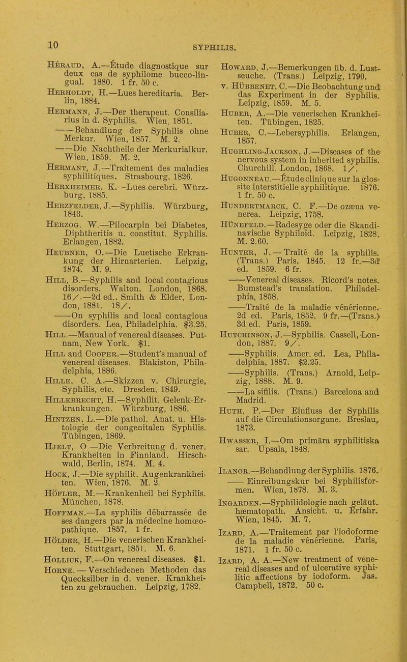 Hbraud, a.—^)tude diagnostique sur deux cas de syphilome bucco-lin- gual. 1880. 1 fr. 30 c. Herholdt, H.—Lues hereditaria. Ber- lin, 1884. Hermann, J.—Der therapeut. Consilia- rius in d. Syphilis. Wien, 1851. Behandlung der Syphilis ohne Merkur. Wien, 1857. M. 2. Die Nachtheile der Merkurialkur, Wien, 1859. M. 2. Hermant, J.—Traitement des maladies syphilitiques. Strasbourg. 1826. Herxheimer, K. -Lues cerebri. Wurz- burg. 1885. Herzfelder, J.—Syphilis. Wilrzhurg, 1843. Herzog. W.—Pilocarpin bei Diabetes, Diphtheritis u. constitut. Syphilis. Erlangen, 1882. Heubner, O.—Die Luetische Erkran- kung der Hirnarterien. Leipzig, 1874. M. 9. Hill, B.—Syphilis and local contagious disorders. Walton. London, 1868. 16/.—2ded.. Smith & Elder. Lon- don, 1881. 18/. On syphilis and local contagious disorders. Lea, Philadelphia. $3.25. Hill. —Manual of venereal diseases. Put- nam, New York. $1. Hill and Cooper.—Student's manual of venereal diseases. Blakiston, Phila- delphia, 1886. Hille, C. a.—Skizzen v. Chirurgie, Syphilis, etc. Dresden, 1849. Hillebrecht, H.—Syphilit. Gelenk-Er- krankungen. Wiirzburg, 1886. HiNTZEN, L.—Die pathol. Anat. u. His- tologic der congenitalen Syphilis. Tubingen, 1869. Hjelt, O —Die Verbreitung d. vener. Krankheiten in Finnland. Hirsch- wald, Berlin, 1874. M. 4. Hock, J.—Die syphilit. Augenkrankhei- ten. Wien, 1876. M. 2. Hofler, M.—Krankenheil bei Syphilis. Miinchen, 1878. Hoffman.—La syphilis debarrassee de ses dangers par la medecine homcEO- pathique. 1857. 1 fr. Holder, H.—Die venerischen Krankhei- ten. Stuttgart, 1851. M. 6. HoLLiCK, F.—On venereal diseases. $1. HoRNE. — Verschiedenen Methoden das Quecksilber in d. vener. Krankhei- ten zu gebrauchen. Leipzig, 1782. Howard, J.—Bemerkungen lib. d. Lust- seuche. (Trans.) Leipzig, 1790. V. HijBBENET. C—Die Beobaclitungund das Experiment in der Syphilis. Leipzig, 1859. M. 5. HuBER, A.—Die venerischen Krankhei- ten. Tubingen, 1825. HuBER, C.—Lebersyphilis. Erlangen, Hugh LING-Jackson, J.—Diseases of the nervous system in inherited syphilis. Churchill. London, 1868. 1/. HuGONNEAU.—l^tudeclinique sur laglos- site interstitielle syphilitique. 1876. 1 fr. 50 c. HuNDEHTMARCK, C. F.—Dc ozajna ve- nerea. Leipzig, 1758. HUNEFELD.—Radesyge oder die Skandi- navische Syphiloid. Leipzig, 1828. M. 2.60. Hunter, J. — Traite de la syphilis. (Trans.) Paris. 1845. 12 fr.—3d ed. 1859. 6 fr. Venereal diseases. Ricord's notes. Bumstead's translation. Philadel- phia, 1858. Traite de la maladie venerienne. 2d ed. Paris, 1852. 9 fr.—(Trans.) 8d ed. Paris, 1859. Hutchinson, J.—Syphilis. Cassell,-Lon- don, 1887. 9/. Syphilis. Amer. ed. Lea, Phila- delphia, 1887. it2.25. Syphilis. (Trans.) Arnold, Leip- zig, 1888. M. 9. La sifllis. (Trans.) Barcelona and Madrid. HuTH, P.—Der Eiufluss der Syphilis auf die Circulationsorgane. Breslau,. 1873. HwASSER, I.—Om primttra syphilitiska sar. Upsala, 1848. Ilanor.—Behandlung der Syphilis. 1876. Einreibungskur bei Syphilisfor- men. Wien, 1878. M. 3. Ingarden.—Syphilidologie nach geliiut. hajmatopath. Ansicht. u. Erfahr. Wien, 1845. M. 7. Izard, A.—Traitement par I'iodoforme de la maladie venerienne. Paris, 1871. 1 fr. 50 c. Izard, A. A.—New treatment of vene- real diseases and of ulcerative syphi- litic affections by iodoform. Jas. Campbell, 1872. 50 c.