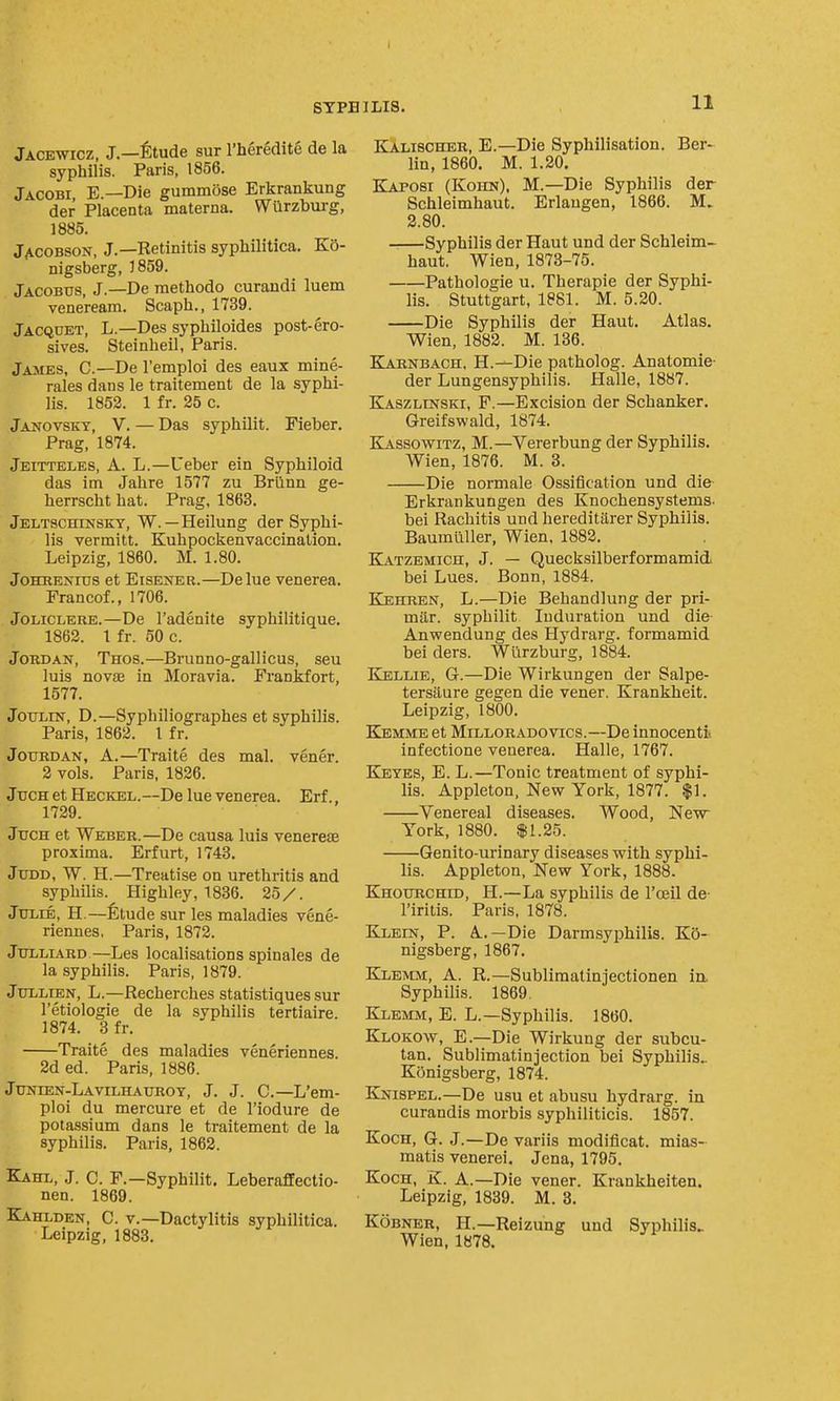 Jacewicz, J.—fitude sur I'heredite de la syphilis. Paris, 1856. Jacobi, E.—Die gummose Erkrankung der Placenta materna. Wilrzbtirg, 1885. Jacobson, J.—Retinitis syphilitica. KO- nigsberg, 3859. Jacobus, J.—De raethodo curandi luem veneream. Scaph., 1739. Jacqcet, L.—Des syphiloides post-ero- sives. Steinheil, Paris. James, C—De I'emploi des eaux mine- rales dans le traitement de la syphi- lis. 1852. 1 fr. 25 c. Janovskt, V. — Das syphilit. Fieber. Prag, 1874. Jeitteles, a. L.—Ueber ein Syphiloid das im Jahre 1577 zu Brilnn ge- herrscht hat. Prag, 1863. Jeltschinsky, W. — Heilung der Syphi- lis vermitt. Kuhpockenvaccination. Leipzig, 1860. M. 1.80. JoHRENius et EisENER.—Delue venerea. Francof., 1706. JoLiCLEUE.—De I'adenite syphilitique. 1862. 1 fr. 50 c. Jordan, Thos.—Brunno-gallicus, seu luis novae in Moravia. Frankfort, 1577. JouLiN, D.—Syphiliographes et syphilis. Paris, 1862. I fr. JouRDAN, A.—Traite des mal. vener. 2 vols. Paris, 1826. JucH et Heckel.—De lue venerea. Erf., 1729. Jttch et Weber.—De causa luis venereae proxima. Erfurt, 1743, JuDD, W. H.—Treatise on urethritis and syphilis. Highley, 1836. 25/. Julie, H.—fetude sur les maladies vene- riennes, Paris, 1872. Jtjlliard—Les localisations spinales de la syphilis. Paris, 1879. JuLLiEN, L.—Recherches statistiques sur I'etiologie de la syphilis tertiaire. 1874. 3 fr. Traite des maladies veneriennes. 2d ed. Paris, 1886. JuNiEN-LAvrLHAUROY, J. J. C.—L'em- ploi du mercure et de I'iodure de potassium dans le traitement de la syphilis. Paris, 1862. Kaitl, J. C. F.—Syphilit. Leberafiectio- nen. 1869. Kahlden, C. v.—Dactylitis syphilitica. Leipzig, 1883. Kalischer, E.—Die Syphilisation. Ber- lin, 1860. M. 1.20. Kaposi (Kohn). M.—Die Syphilis der Schleimhaut. Erlaugen, 1866. M. 2.80. Syphilis der Haut und der Schleim- haut. Wien, 1873-75. Pathologic u. Therapie der Syphi- lis. Stuttgart, 1881. M. 5.20. Die Syphilis der Haut. Atlas. Wien, 1882. M. 136. Karnbach, H.-—Die patholog. Anatomic- der Lungensyphilis. Halle, 1887. Kaszlinski, F.—Excision der Schanker. Greifswald, 1874. Kassowitz, M.—Vererbung der Syphilis. Wien, 1876. M. 3. Die normale Ossification und die Erkrankungen des Knochensystems- bei Rachitis und hereditarer Syphilis. Baumiiller, Wien, 1882. Katzemich, J. — Quecksilberformamid bei Lues. Bonn, 1884. KjEHREN, L.—Die Behandlung der pri- mitr. syphilit Induration und die Anwendung des Hydrarg. formamid bei ders. Wlirzburg, 1884. Kellie, G.—Die Wirkungen der Salpe- tersiiure gegen die vener. Krankheit. Leipzig, 1800. Kemme et MiLLORADOvics.—De innocenti* infectione venerea. Halle, 1767. E[etes, E. L.—Tonic treatment of syphi- lis. Appleton, New York, 1877. $1. Venereal diseases. Wood, New York, 1880. $1.25. Genito-urinary diseases with syphi- lis. Appleton, New York, 1888. Khourchid, H.—La syphilis de I'oeil de I'iritis. Paris, 1878. Klein, P. A.—Die Darmsyphilis. Ko- nigsberg, 1867. Klemm, a. R.—Sublimatinjectionen in. Syphilis. 1869, Klemm, E. L.—Syphilis. I860. Klokow, E.—Die Wirkung der subcu- tan. Sublimatinjection bei Syphilis^ Konigsberg, 1874. Knispel.—De usu et abusu hydrarg. in curandis morbis syphiliticis. 1857. Koch, G. J.—De variis modificat. mias- matis venerei. Jena, 1795. Koch, K. A.—Die vener. Krankheiten. Leipzig, 1839. M. 3. Kobner, H.—Reizung und Syphilis. Wien, 1878.